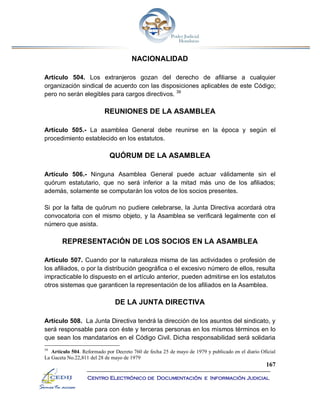 167
Centro Electrónico de Documentación e Información Judicial
NACIONALIDAD
Artículo 504. Los extranjeros gozan del derecho de afiliarse a cualquier
organización sindical de acuerdo con las disposiciones aplicables de este Código;
pero no serán elegibles para cargos directivos. 39
REUNIONES DE LA ASAMBLEA
Artículo 505.- La asamblea General debe reunirse en la época y según el
procedimiento establecido en los estatutos.
QUÓRUM DE LA ASAMBLEA
Artículo 506.- Ninguna Asamblea General puede actuar válidamente sin el
quórum estatutario, que no será inferior a la mitad más uno de los afiliados;
además, solamente se computarán los votos de los socios presentes.
Si por la falta de quórum no pudiere celebrarse, la Junta Directiva acordará otra
convocatoria con el mismo objeto, y la Asamblea se verificará legalmente con el
número que asista.
REPRESENTACIÓN DE LOS SOCIOS EN LA ASAMBLEA
Artículo 507. Cuando por la naturaleza misma de las actividades o profesión de
los afiliados, o por la distribución geográfica o el excesivo número de ellos, resulta
impracticable lo dispuesto en el artículo anterior, pueden admitirse en los estatutos
otros sistemas que garanticen la representación de los afiliados en la Asamblea.
DE LA JUNTA DIRECTIVA
Artículo 508. La Junta Directiva tendrá la dirección de los asuntos del sindicato, y
será responsable para con éste y terceras personas en los mismos términos en lo
que sean los mandatarios en el Código Civil. Dicha responsabilidad será solidaria
39
Artículo 504. Reformado por Decreto 760 de fecha 25 de mayo de 1979 y publicado en el diario Oficial
La Gaceta No.22,811 del 28 de mayo de 1979
 