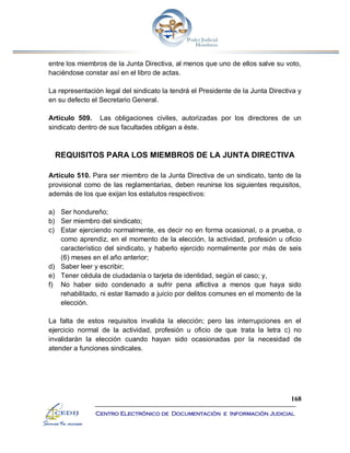 168
Centro Electrónico de Documentación e Información Judicial
entre los miembros de la Junta Directiva, al menos que uno de ellos salve su voto,
haciéndose constar así en el libro de actas.
La representación legal del sindicato la tendrá el Presidente de la Junta Directiva y
en su defecto el Secretario General.
Artículo 509. Las obligaciones civiles, autorizadas por los directores de un
sindicato dentro de sus facultades obligan a éste.
REQUISITOS PARA LOS MIEMBROS DE LA JUNTA DIRECTIVA
Artículo 510. Para ser miembro de la Junta Directiva de un sindicato, tanto de la
provisional como de las reglamentarias, deben reunirse los siguientes requisitos,
además de los que exijan los estatutos respectivos:
a) Ser hondureño;
b) Ser miembro del sindicato;
c) Estar ejerciendo normalmente, es decir no en forma ocasional, o a prueba, o
como aprendiz, en el momento de la elección, la actividad, profesión u oficio
característico del sindicato, y haberlo ejercido normalmente por más de seis
(6) meses en el año anterior;
d) Saber leer y escribir;
e) Tener cédula de ciudadanía o tarjeta de identidad, según el caso; y,
f) No haber sido condenado a sufrir pena aflictiva a menos que haya sido
rehabilitado, ni estar llamado a juicio por delitos comunes en el momento de la
elección.
La falta de estos requisitos invalida la elección; pero las interrupciones en el
ejercicio normal de la actividad, profesión u oficio de que trata la letra c) no
invalidarán la elección cuando hayan sido ocasionadas por la necesidad de
atender a funciones sindicales.
 