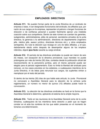 169
Centro Electrónico de Documentación e Información Judicial
EMPLEADOS DIRECTIVOS
Artículo 511. No pueden formar parte de la Junta Directiva de un sindicato de
empresa o base, ni ser designados funcionarios del sindicato, los afiliados que, por
razón de sus cargos en la empresa, representen al patrono o tengan funciones de
dirección o de confianza personal o puedan fácilmente ejercer una indebida
coacción sobre sus compañeros. Dentro de este número se cuentan los gerentes,
subgerentes, administradores, jefes de personal, secretarios privados de la junta
directiva, la gerencia o la administración, directores de departamento (ingeniero
jefe, médico jefe, asesor jurídico, directores técnicos etc.), y otros empleados
semejantes. Es nula la elección que recaiga en uno de tales afiliados, y el que,
debidamente electo entre después de desempeñar alguno de los empleos
referidos, dejará ipso facto vacante su cargo sindical.
Artículo 512. El período de las directivas sindicales no puede ser menor de seis
(6) meses, con excepción de la directiva provisional, cuyo mandato no puede
prolongarse por más de treinta (30) días, contados desde la publicación oficial del
reconocimiento de la personería jurídica, pero el mismo personal puede ser
elegido para el periodo reglamentario. Esto no limita la libertad del sindicato para
remover, en los casos previstos en los estatutos, a cualesquiera miembros de la
Junta Directiva, ni de éstos para renunciar sus cargos, los suplentes entran a
reemplazar por el resto del período.
Si dentro de los treinta (30) días de que habla este artículo, la Junta Provisional
no convocare a Asamblea General para la elección de la primera junta
reglamentaria, un número no menor de quince (15) afiliados puede hacer la
convocación.
Artículo 513. La elección de las directivas sindicales se hará en la forma que la
Asamblea General lo determine, aplicando el sistema de la simple mayoría.
Artículo 514. Tanto en las reuniones de la Asamblea General como de la Junta
Directiva, cualesquiera de los miembros tiene derecho a pedir que se hagan
constar en el acta los nombres de los que estén presentes en el momento de
tomarse una determinación.
 