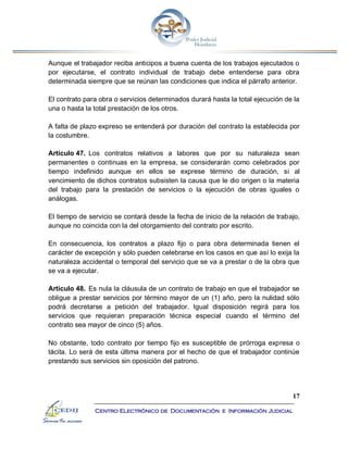 17
Centro Electrónico de Documentación e Información Judicial
Aunque el trabajador reciba anticipos a buena cuenta de los trabajos ejecutados o
por ejecutarse, el contrato individual de trabajo debe entenderse para obra
determinada siempre que se reúnan las condiciones que indica el párrafo anterior.
El contrato para obra o servicios determinados durará hasta la total ejecución de la
una o hasta la total prestación de los otros.
A falta de plazo expreso se entenderá por duración del contrato la establecida por
la costumbre.
Artículo 47. Los contratos relativos a labores que por su naturaleza sean
permanentes o continuas en la empresa, se considerarán como celebrados por
tiempo indefinido aunque en ellos se exprese término de duración, si al
vencimiento de dichos contratos subsisten la causa que le dio origen o la materia
del trabajo para la prestación de servicios o la ejecución de obras iguales o
análogas.
El tiempo de servicio se contará desde la fecha de inicio de la relación de trabajo,
aunque no coincida con la del otorgamiento del contrato por escrito.
En consecuencia, los contratos a plazo fijo o para obra determinada tienen el
carácter de excepción y sólo pueden celebrarse en los casos en que así lo exija la
naturaleza accidental o temporal del servicio que se va a prestar o de la obra que
se va a ejecutar.
Artículo 48. Es nula la cláusula de un contrato de trabajo en que el trabajador se
obligue a prestar servicios por término mayor de un (1) año, pero la nulidad sólo
podrá decretarse a petición del trabajador. Igual disposición regirá para los
servicios que requieran preparación técnica especial cuando el término del
contrato sea mayor de cinco (5) años.
No obstante, todo contrato por tiempo fijo es susceptible de prórroga expresa o
tácita. Lo será de esta última manera por el hecho de que el trabajador continúe
prestando sus servicios sin oposición del patrono.
 