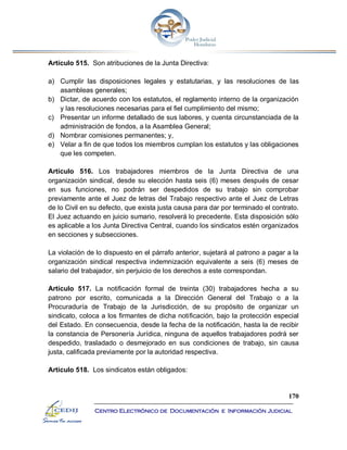 170
Centro Electrónico de Documentación e Información Judicial
Artículo 515. Son atribuciones de la Junta Directiva:
a) Cumplir las disposiciones legales y estatutarias, y las resoluciones de las
asambleas generales;
b) Dictar, de acuerdo con los estatutos, el reglamento interno de la organización
y las resoluciones necesarias para el fiel cumplimiento del mismo;
c) Presentar un informe detallado de sus labores, y cuenta circunstanciada de la
administración de fondos, a la Asamblea General;
d) Nombrar comisiones permanentes; y,
e) Velar a fin de que todos los miembros cumplan los estatutos y las obligaciones
que les competen.
Artículo 516. Los trabajadores miembros de la Junta Directiva de una
organización sindical, desde su elección hasta seis (6) meses después de cesar
en sus funciones, no podrán ser despedidos de su trabajo sin comprobar
previamente ante el Juez de letras del Trabajo respectivo ante el Juez de Letras
de lo Civil en su defecto, que exista justa causa para dar por terminado el contrato.
El Juez actuando en juicio sumario, resolverá lo precedente. Esta disposición sólo
es aplicable a los Junta Directiva Central, cuando los sindicatos estén organizados
en secciones y subsecciones.
La violación de lo dispuesto en el párrafo anterior, sujetará al patrono a pagar a la
organización sindical respectiva indemnización equivalente a seis (6) meses de
salario del trabajador, sin perjuicio de los derechos a este correspondan.
Artículo 517. La notificación formal de treinta (30) trabajadores hecha a su
patrono por escrito, comunicada a la Dirección General del Trabajo o a la
Procuraduría de Trabajo de la Jurisdicción, de su propósito de organizar un
sindicato, coloca a los firmantes de dicha notificación, bajo la protección especial
del Estado. En consecuencia, desde la fecha de la notificación, hasta la de recibir
la constancia de Personería Jurídica, ninguna de aquellos trabajadores podrá ser
despedido, trasladado o desmejorado en sus condiciones de trabajo, sin causa
justa, calificada previamente por la autoridad respectiva.
Artículo 518. Los sindicatos están obligados:
 