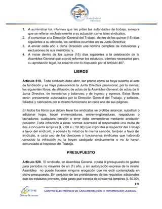171
Centro Electrónico de Documentación e Información Judicial
1. A suministrar los informes que les pidan las autoridades de trabajo, siempre
que se refieran exclusivamente a su actuación como tales sindicatos;
2. A comunicar a la Dirección General del Trabajo, dentro de los quince (15) días
siguientes a su elección, los cambios ocurridos en su Junta Directiva;
3. A enviar cada año a dicha Dirección una nómina completa de inclusiones y
exclusiones de sus miembros; y,
4. A iniciar dentro de los quince (15) días siguientes a la celebración de la
Asamblea General que acordó reformar los estatutos, trámites necesarios para
su aprobación legal, de acuerdo con lo dispuesto por el Artículo 487.
LIBROS
Artículo 519. Todo sindicato debe abrir, tan pronto como se haya suscrito el acta
de fundación y se haya posesionado la Junta Directiva provisional, por lo menos,
los siguientes libros; de afiliación; de actas de la Asamblea General; de actas de la
Junta Directiva, de inventarios y balances; y de ingreso y egresos. Estos libros
serán previamente autorizados por la Dirección General del Trabajo, y sellados,
foliados y rubricados por el mismo funcionario en cada una de sus páginas.
En todos los libros que deben llevar los sindicatos se prohíbe arrancar, substituir o
adicionar hojas, hacer enmendaduras, entrerrenglonaduras, raspaduras o
tachaduras; cualquiera omisión o error debe enmendarse mediante anotación
posterior. Toda infracción a estas normas acarreará al responsable una multa de
dos a cincuenta lempiras (L 2.00 a L 50.00) que impondrá el Inspector del Trabajo
a favor del sindicato, y además la mitad de la misma sanción, también a favor del
sindicato, a cada uno de los directores y funcionarios sindicales que habiendo
conocido la infracción no la hayan castigado sindicalmente o no lo hayan
denunciado al Inspector del Trabajo.
PRESUPUESTO
Artículo 520. El sindicato, en Asamblea General, votará el presupuesto de gastos
para períodos no mayores de un (1) año, y sin autorización expresa de la misma
Asamblea no puede hacerse ninguna erogación que no esté contemplada en
dicho presupuesto. Sin perjuicio de las prohibiciones de los requisitos adicionales
que los estatutos prevean, todo gasto que exceda de cincuenta lempiras (L 50.00),
 