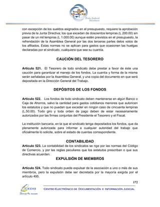 172
Centro Electrónico de Documentación e Información Judicial
con excepción de los sueldos asignados en el presupuesto, requiere la aprobación
previa de la Junta Directiva; los que excedan de doscientos lempiras (L 200.00) sin
pasar de un mil lempiras (L 1.000.00) aunque estén previstos en el presupuesto, la
refrendación de la Asamblea General por las dos terceras partes delos votos de
los afiliados. Estas normas no se aplican para gastos que ocasionen las huelgas
declaradas por el sindicato, cualquiera que sea su cuantía.
CAUCIÓN DEL TESORERO
Artículo 521. El Tesorero de todo sindicato debe prestar a favor de éste una
caución para garantizar el manejo de los fondos. La cuantía y forma de la misma
serán señaladas por la Asamblea General, y una copia del documento en que será
depositada en la Dirección General del Trabajo.
DEPÓSITOS DE LOS FONDOS
Artículo 522. Los fondos de todo sindicato deben mantenerse en algún Banco o
Caja de Ahorros, salvo la cantidad para gastos cotidianos menores que autoricen
los estatutos y que no puedan que exceder en ningún caso de cincuenta lempiras
(L.50.00). Todo giro y toda orden de pago deben de estar necesariamente
autorizados por las firmas conjuntas del Presidente el Tesorero y el Fiscal.
La institución bancaria, en la que el sindicato tenga depositados los fondos, que da
plenamente autorizada para informar a cualquier autoridad del trabajo que
oficialmente lo solicite, sobre el estado de cuentas correspondiente.
CONTABILIDAD
Artículo 523. La contabilidad de los sindicatos se rige por las normas del Código
de Comercio, y por las reglas peculiares que los estatutos prescriban o que sus
directivas acuerden.
EXPULSIÓN DE MIEMBROS
Artículo 524. Todo sindicato puede expulsar de la asociación a uno o más de sus
miembros, pero la expulsión debe ser decretada por la mayoría exigida por el
artículo 495.
 