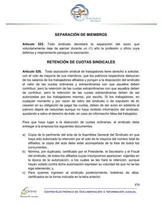 173
Centro Electrónico de Documentación e Información Judicial
SEPARACIÓN DE MIEMBROS
Artículo 525. Todo sindicato decretará la separación del socio que
voluntariamente deje de ejercer durante un (1) año la profesión u oficio cuya
defensa y mejoramiento persigue la asociación.
RETENCIÓN DE CUOTAS SINDICALES
Artículo 526. Toda asociación sindical de trabajadores tiene derecho a solicitar,
con el voto de mayoría de sus miembros, que los patronos respectivos deduzcan
de los salarios de los trabajadores afiliados y pongan a la disposición del sindicato
el valor de las cuotas ordinarias y extraordinarias con que aquellos deben
contribuir, pero la retención de las cuotas extraordinarias con que aquellos deben
de contribuir, pero la retención de las cuotas extraordinarias deben de ser
autorizadas por los trabajadores mismos, por escrito. Si los trabajadores, en
cualquier momento y por razón de retiro del sindicato o de expulsión de él,
cesaren en su obligación de pagar las cuotas, deben de dar aviso en adelante el
patrono dejará de reducirlas aunque no haya recibido información del sindicato,
quedando a salvo el derecho de éste, en caso de información falsa del trabajador.
Para que haya lugar a la deducción de cuotas ordinarias, el sindicato debe
entregar a la empresa los siguientes documentos:
a) Copia de lo pertinente del acta de la Asamblea General del Sindicato en que
haya sido autorizado la retención por el voto de la mayoría del número total de
afiliados; la copia del acta debe estar acompañada de la lista de todos los
concurrentes.
b) Nómina, por duplicado, certificado por el Presidente, el Secretario y el Fiscal
del sindicato, de todos los afiliados cuyas inscripciones aparezcan vigentes en
la época de la autorización, a los cuales se les hará la retención, aunque
hayan votado contra dicha autorización expresen su voluntad de que no se les
siga reteniendo; y,
c) Para quienes ingresen al sindicato posteriormente, boletines de altas,
certificados en la forma indicada en la letra anterior.
 