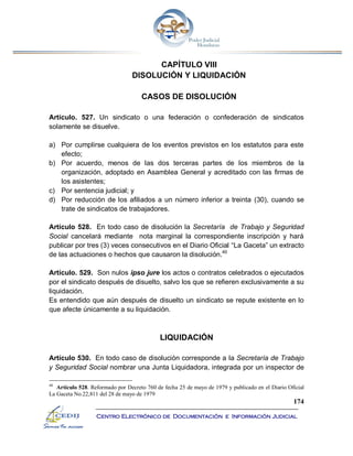 174
Centro Electrónico de Documentación e Información Judicial
CAPÍTULO VIII
DISOLUCIÓN Y LIQUIDACIÓN
CASOS DE DISOLUCIÓN
Artículo. 527. Un sindicato o una federación o confederación de sindicatos
solamente se disuelve.
a) Por cumplirse cualquiera de los eventos previstos en los estatutos para este
efecto;
b) Por acuerdo, menos de las dos terceras partes de los miembros de la
organización, adoptado en Asamblea General y acreditado con las firmas de
los asistentes;
c) Por sentencia judicial; y
d) Por reducción de los afiliados a un número inferior a treinta (30), cuando se
trate de sindicatos de trabajadores.
Artículo 528. En todo caso de disolución la Secretaría de Trabajo y Seguridad
Social cancelará mediante nota marginal la correspondiente inscripción y hará
publicar por tres (3) veces consecutivos en el Diario Oficial “La Gaceta” un extracto
de las actuaciones o hechos que causaron la disolución.40
Artículo. 529. Son nulos ipso jure los actos o contratos celebrados o ejecutados
por el sindicato después de disuelto, salvo los que se refieren exclusivamente a su
liquidación.
Es entendido que aún después de disuelto un sindicato se repute existente en lo
que afecte únicamente a su liquidación.
LIQUIDACIÓN
Artículo 530. En todo caso de disolución corresponde a la Secretaría de Trabajo
y Seguridad Social nombrar una Junta Liquidadora, integrada por un inspector de
40
Artículo 528. Reformado por Decreto 760 de fecha 25 de mayo de 1979 y publicado en el Diario Oficial
La Gaceta No.22,811 del 28 de mayo de 1979
 