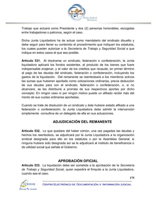 175
Centro Electrónico de Documentación e Información Judicial
Trabajo que actuará como Presidente y dos (2) personas honorables, escogidas
entre trabajadores o patronos, según el caso.
Dicha Junta Liquidadora ha de actuar como mandatario del sindicato disuelto y
debe seguir para llenar su contenido el procedimiento que indiquen los estatutos,
los cuales pueden autorizar a la Secretaría de Trabajo y Seguridad Social a que
indique en estos casos el que sea posible.
Artículo 531. Al disolverse un sindicato, federación o confederación, la Junta
liquidadora aplicará los fondos existentes, el producto de los bienes que fuere
indispensable enajenar, y el valor de los créditos que recaude, en primer término
al pago de las deudas del sindicato, federación o confederación, incluyendo los
gastos de la liquidación. Del remanente se reembolsará a los miembros activos
las sumas que hubieren aportado como cotizaciones ordinarias, previa deducción
de sus deudas para con el sindicato, federación o confederación, o, si no
alcanzare, se les distribuirá a prorrata de sus respectivos aportes por dicho
concepto. En ningún caso ni por ningún motivo puede un afiliado recibir más del
monto de sus cuotas ordinarias aportadas.
Cuando se trate de disolución de un sindicato y éste hubiere estado afiliado a una
federación o confederación, la Junta Liquidadora debe admitir la intervención
simplemente consultiva de un delegado de ella en sus actuaciones.
ADJUDICACIÓN DEL REMANENTE
Artículo 532. Lo que quedare del haber común, una vez pagadas las deudas y
hechos los reembolsos, se adjudicará por la Junta Liquidadora a la organización
sindical designada para ello en los estatutos o por la Asamblea General; si
ninguna hubiere sido designada así se le adjudicará al instituto de beneficencia o
de utilidad social que señale el Gobierno.
APROBACIÓN OFICIAL
Artículo 533. La liquidación debe ser sometida a la aprobación de la Secretaría
de Trabajo y Seguridad Social, quien expedirá el finiquito a la Junta Liquidadora,
cuando sea el caso.
 