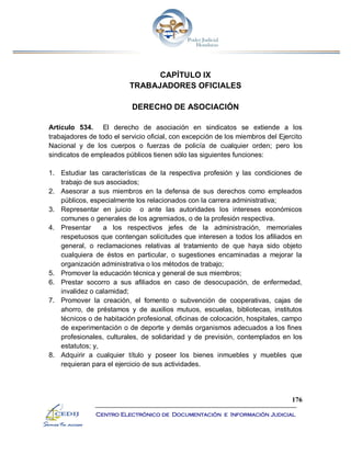 176
Centro Electrónico de Documentación e Información Judicial
CAPÍTULO IX
TRABAJADORES OFICIALES
DERECHO DE ASOCIACIÓN
Artículo 534. El derecho de asociación en sindicatos se extiende a los
trabajadores de todo el servicio oficial, con excepción de los miembros del Ejercito
Nacional y de los cuerpos o fuerzas de policía de cualquier orden; pero los
sindicatos de empleados públicos tienen sólo las siguientes funciones:
1. Estudiar las características de la respectiva profesión y las condiciones de
trabajo de sus asociados;
2. Asesorar a sus miembros en la defensa de sus derechos como empleados
públicos, especialmente los relacionados con la carrera administrativa;
3. Representar en juicio o ante las autoridades los intereses económicos
comunes o generales de los agremiados, o de la profesión respectiva.
4. Presentar a los respectivos jefes de la administración, memoriales
respetuosos que contengan solicitudes que interesen a todos los afiliados en
general, o reclamaciones relativas al tratamiento de que haya sido objeto
cualquiera de éstos en particular, o sugestiones encaminadas a mejorar la
organización administrativa o los métodos de trabajo;
5. Promover la educación técnica y general de sus miembros;
6. Prestar socorro a sus afiliados en caso de desocupación, de enfermedad,
invalidez o calamidad;
7. Promover la creación, el fomento o subvención de cooperativas, cajas de
ahorro, de préstamos y de auxilios mutuos, escuelas, bibliotecas, institutos
técnicos o de habitación profesional, oficinas de colocación, hospitales, campo
de experimentación o de deporte y demás organismos adecuados a los fines
profesionales, culturales, de solidaridad y de previsión, contemplados en los
estatutos; y,
8. Adquirir a cualquier título y poseer los bienes inmuebles y muebles que
requieran para el ejercicio de sus actividades.
 