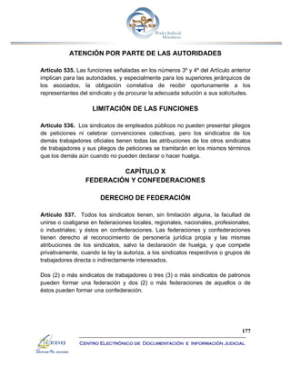 177
Centro Electrónico de Documentación e Información Judicial
ATENCIÓN POR PARTE DE LAS AUTORIDADES
Artículo 535. Las funciones señaladas en los números 3º y 4º del Artículo anterior
implican para las autoridades, y especialmente para los superiores jerárquicos de
los asociados, la obligación correlativa de recibir oportunamente a los
representantes del sindicato y de procurar la adecuada solución a sus solicitudes.
LIMITACIÓN DE LAS FUNCIONES
Artículo 536. Los sindicatos de empleados públicos no pueden presentar pliegos
de peticiones ni celebrar convenciones colectivas, pero los sindicatos de los
demás trabajadores oficiales tienen todas las atribuciones de los otros sindicatos
de trabajadores y sus pliegos de peticiones se tramitarán en los mismos términos
que los demás aún cuando no pueden declarar o hacer huelga.
CAPÍTULO X
FEDERACIÓN Y CONFEDERACIONES
DERECHO DE FEDERACIÓN
Artículo 537. Todos los sindicatos tienen, sin limitación alguna, la facultad de
unirse o coaligarse en federaciones locales, regionales, nacionales, profesionales,
o industriales; y éstos en confederaciones. Las federaciones y confederaciones
tienen derecho al reconocimiento de personería jurídica propia y las mismas
atribuciones de los sindicatos, salvo la declaración de huelga, y que compete
privativamente, cuando la ley la autoriza, a los sindicatos respectivos o grupos de
trabajadores directa o indirectamente interesados.
Dos (2) o más sindicatos de trabajadores o tres (3) o más sindicatos de patronos
pueden formar una federación y dos (2) o más federaciones de aquellos o de
éstos pueden formar una confederación.
 