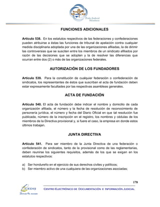 178
Centro Electrónico de Documentación e Información Judicial
FUNCIONES ADICIONALES
Artículo 538. En los estatutos respectivos de las federaciones y confederaciones
pueden atribuirse a éstas las funciones de tribunal de apelación contra cualquier
medida disciplinaria adoptada por una de las organizaciones afiliadas, la de dirimir
las controversias que se susciten entre los miembros de un sindicato afiliados por
razón de las decisiones que se adopten y la de resolver las diferencias que
ocurran entre dos (2) o más de las organizaciones federales.
AUTORIZACIÓN DE LOS FUNDADORES
Artículo 539. Para la constitución de cualquier federación o confederación de
sindicatos, los representantes de éstos que suscriban el acta de fundación deben
estar expresamente facultades por las respectivas asambleas generales.
ACTA DE FUNDACIÓN
Artículo 540. El acta de fundación debe indicar el nombre y domicilio de cada
organización afiliada, el número y la fecha de resolución de reconocimiento de
personería jurídica, el número y fecha del Diario Oficial en que tal resolución fue
publicada, número de la inscripción en el registro, los nombres y cédulas de los
miembros de la Directiva provisional y, si fuere el caso, la empresa en donde estos
últimos trabajan.
JUNTA DIRECTIVA
Artículo 541. Para ser miembro de la Junta Directiva de una federación o
confederación de sindicatos, tanto de la provisional como de las reglamentarias,
deben reunirse los siguientes requisitos, además de los que se exigen en los
estatutos respectivos:
a) Ser hondureño en el ejercicio de sus derechos civiles y políticos;
b) Ser miembro activo de una cualquiera de las organizaciones asociadas;
 