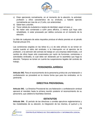 179
Centro Electrónico de Documentación e Información Judicial
c) Estar ejerciendo normalmente, en el momento de la elección, la actividad,
profesión u oficio característico de su sindicato, y haberlo ejercido
normalmente por mas de un (1) año, con anterioridad;
d) Saber leer y escribir,
e) Tener cédula de ciudadanía o tarjeta de identidad, según el caso, y;
f) No haber sido condenado a sufrir pena aflictiva, a menos que haya sido
rehabilitado, ni estar procesado por delitos comunes en el momento de la
elección;
La falta de cualquiera de estos requisitos produce el efecto previsto en el párrafo
final del artículo 510.
Las condiciones exigidas en las letras b) y c) de este artículo no se toman en
cuenta cuando el retiro del sindicato, o la interrupción en el ejercicio de la
profesión, o la extinción del contrato de trabajo en una empresa determinada, o el
cambio de oficio hayan sido ocasionados por razón de funciones, comisiones o
actividades sindicales, lo cual debe ser declarado por la asamblea que haga la
elección. Tampoco se toman en cuenta las suspensiones legales del contrato de
trabajo.
PERSONERÍA JURÍDICA
Artículo 542. Para el reconocimiento de la personería jurídica de una federación o
confederación se procederá en la misma forma que para los sindicatos, en lo
pertinente.
DIRECTIVA PROVISIONAL
Artículo 543. La Directiva Provisional de una federación o confederación sindical
ejercerá el mandato hasta la primera reunión posterior al reconocimiento de su
personería, que celebre la Asamblea General.
ESTATUTOS
Artículo 544. El período de las directivas o comités ejecutivos reglamentarios y
las modalidades de su elección, la integración de los mismos, el quórum y la
 