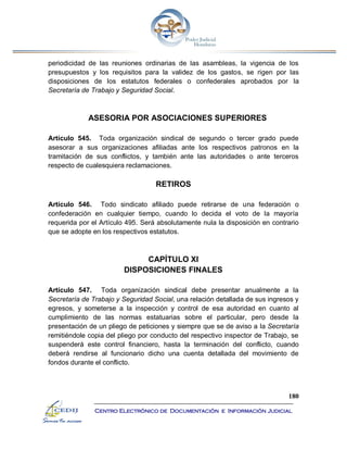 180
Centro Electrónico de Documentación e Información Judicial
periodicidad de las reuniones ordinarias de las asambleas, la vigencia de los
presupuestos y los requisitos para la validez de los gastos, se rigen por las
disposiciones de los estatutos federales o confederales aprobados por la
Secretaría de Trabajo y Seguridad Social.
ASESORIA POR ASOCIACIONES SUPERIORES
Artículo 545. Toda organización sindical de segundo o tercer grado puede
asesorar a sus organizaciones afiliadas ante los respectivos patronos en la
tramitación de sus conflictos, y también ante las autoridades o ante terceros
respecto de cualesquiera reclamaciones.
RETIROS
Artículo 546. Todo sindicato afiliado puede retirarse de una federación o
confederación en cualquier tiempo, cuando lo decida el voto de la mayoría
requerida por el Artículo 495. Será absolutamente nula la disposición en contrario
que se adopte en los respectivos estatutos.
CAPÍTULO XI
DISPOSICIONES FINALES
Artículo 547. Toda organización sindical debe presentar anualmente a la
Secretaría de Trabajo y Seguridad Social, una relación detallada de sus ingresos y
egresos, y someterse a la inspección y control de esa autoridad en cuanto al
cumplimiento de las normas estatuarias sobre el particular, pero desde la
presentación de un pliego de peticiones y siempre que se de aviso a la Secretaría
remitiéndole copia del pliego por conducto del respectivo inspector de Trabajo, se
suspenderá este control financiero, hasta la terminación del conflicto, cuando
deberá rendirse al funcionario dicho una cuenta detallada del movimiento de
fondos durante el conflicto.
 