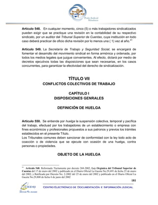 181
Centro Electrónico de Documentación e Información Judicial
Artículo 548. En cualquier momento, cinco (5) o más trabajadores sindicalizados
pueden exigir que se practique una revisión en la contabilidad de su respectivo
sindicato, por un auditor del Tribunal Superior de Cuentas, cuya institución en todo
caso deberá practicar de oficio dicha revisión por lo menos una ( 1) vez al año.41
Artículo 549. La Secretaría de Trabajo y Seguridad Social, se encargará de
fomentar el desarrollo del movimiento sindical en forma armónica y ordenada, por
todos los medios legales que juzgue convenientes. Al efecto, dictará por medio de
decretos ejecutivos todas las disposiciones que sean necesarias, en los casos
concurrentes, para garantizar la efectividad del derecho de sindicalización.
TÍTULO VII
CONFLICTOS COLECTIVOS DE TRABAJO
CAPÍTULO I
DISPOSICIONES GENRALES
DEFINICIÓN DE HUELGA
Artículo 550. Se entiende por huelga la suspensión colectiva, temporal y pacífica
del trabajo, efectuad por los trabajadores de un establecimiento o empresa con
fines económicos y profesionales propuestos a sus patronos y previos los trámites
establecidos en el presente Título.
Los Tribunales comunes deben sancionar de conformidad con la ley todo acto de
coacción o de violencia que se ejecute con ocasión de una huelga, contra
personas o propiedades.
OBJETO DE LA HUELGA
41
Artículo 548. Reformado Tácitamente por decreto 268-2002, Ley Orgánica del Tribunal Superior de
Cuentas del 17 de enero del 2002 y publicado en el Diario Oficial La Gaceta No.29,691 de fecha 25 de enero
del 2002, y Ratificado por Decreto No. 2-2002 del 25 de enero del 2002 y publicado en el Diario Oficial La
Gaceta No.29,800 de fecha 6 de junio del 2002
 