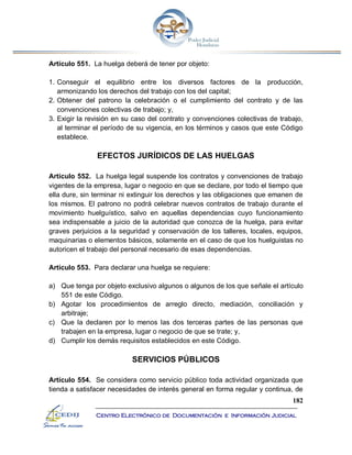 182
Centro Electrónico de Documentación e Información Judicial
Artículo 551. La huelga deberá de tener por objeto:
1. Conseguir el equilibrio entre los diversos factores de la producción,
armonizando los derechos del trabajo con los del capital;
2. Obtener del patrono la celebración o el cumplimiento del contrato y de las
convenciones colectivas de trabajo; y,
3. Exigir la revisión en su caso del contrato y convenciones colectivas de trabajo,
al terminar el período de su vigencia, en los términos y casos que este Código
establece.
EFECTOS JURÍDICOS DE LAS HUELGAS
Artículo 552. La huelga legal suspende los contratos y convenciones de trabajo
vigentes de la empresa, lugar o negocio en que se declare, por todo el tiempo que
ella dure, sin terminar ni extinguir los derechos y las obligaciones que emanen de
los mismos. El patrono no podrá celebrar nuevos contratos de trabajo durante el
movimiento huelguístico, salvo en aquellas dependencias cuyo funcionamiento
sea indispensable a juicio de la autoridad que conozca de la huelga, para evitar
graves perjuicios a la seguridad y conservación de los talleres, locales, equipos,
maquinarias o elementos básicos, solamente en el caso de que los huelguistas no
autoricen el trabajo del personal necesario de esas dependencias.
Artículo 553. Para declarar una huelga se requiere:
a) Que tenga por objeto exclusivo algunos o algunos de los que señale el artículo
551 de este Código.
b) Agotar los procedimientos de arreglo directo, mediación, conciliación y
arbitraje;
c) Que la declaren por lo menos las dos terceras partes de las personas que
trabajen en la empresa, lugar o negocio de que se trate; y,
d) Cumplir los demás requisitos establecidos en este Código.
SERVICIOS PÚBLICOS
Artículo 554. Se considera como servicio público toda actividad organizada que
tienda a satisfacer necesidades de interés general en forma regular y continua, de
 