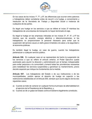 184
Centro Electrónico de Documentación e Información Judicial
En los casos de los incisos 1º, 7º, y 8º, las diferencias que ocurran entre patronos
y trabajadores deben someterse antes de recurrir a la huelga, a conocimiento y
resolución de la Secretaria de Trabajo y Seguridad Social a instancia de
cualquiera de las partes.
Es ilegal una huelga en los servicios a que se refiere el inciso 2º mientras los
trabajadores de una empresa de transporte no hayan terminado el viaje.
Es ilegal la huelga en las empresas indicadas en los incisos 3º, 4º, 5º, y 6º los
mismos que de acuerdo, energía eléctrica y telecomunicaciones, si los
trabajadores no proporcionaren el personal necesario para evitar que la
suspensión del servicio cauce un daño grave inmediato a la salud, a la seguridad o
al economía públicas.
Es también ilegal la huelga, en caso de guerra, cuando los trabajadores
pertenezcan a cualquier servicio público.
Artículo 556. En cualquier caso en se representare de hecho la suspensión de
los servicios a que se refiere el artículo anterior, el Poder Ejecutivo queda
autorizado para asumir la dirección y administración por el tiempo indispensable
para evitar perjuicios a la comunidad y tomará todas las providencias necesarias
para restablecer los servicios suspendidos y garantizar su mantenimiento, previo
decreto especial que indique los fundamentos de la medida.
Artículo 557. Los trabajadores del Estado o de sus instituciones o de las
municipalidades, podrán ejercer el derecho de huelga sin sujeción a las
restricciones establecidas en el Artículo 555, siempre que ocurra alguno de los dos
siguientes casos:
a) Cuando se trate de vulnerar en cualquier forma el principio de alternabilidad en
el ejercicio de la Presidencia de la República; y,
b) Cuando se dé un golpe de Estado contra el Gobierno legalmente constituido.
 