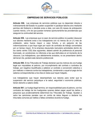 185
Centro Electrónico de Documentación e Información Judicial
EMPRESAS DE SERVICIOS PÚBLICOS
Artículo 558. Las empresas de servicios públicos que no dependan directa e
indirectamente del Estado no pueden suspender ni paralizar labores sino mediante
permiso del Gobierno o dándole aviso a éste, con seis (6) meses de anticipación
cuando menos, a fin de que puedan tomarse oportunamente las providencias que
aseguren la continuidad del servicio.
Artículo 559. Las empresas que no sean de servicio público no pueden clausurar
sus labores mediante aviso a los trabajadores con no menos de un (1) mes de
antelación, salvo fuerza mayor o caso fortuito, y sin perjuicio de las
indemnizaciones a que haya lugar por razón de contratos de trabajo concertados
por un tiempo mayor. Si la empresa clausurada reanudare actividades dentro de
los ciento veinte (120) días siguientes, deberá admitir de preferencia al personal
licenciado, en condiciones no inferiores a las que disfrutaba en el momento de la
clausura. Los trabajadores, que debidamente avisados, no se presentaren dentro
del tercer día, perderá este derecho preferencial.
Artículo 560. Si los Tribunales de Trabajo declaran que los motivos de una huelga
legal son imputables al patrono, por incumplimiento del contrato o contratos de
trabajo, por negativa injustificada a celebrar un contrato o convención colectiva o
por maltrato o violencia contra los trabajadores, condenarán a aquel al pago de los
salarios correspondientes a los días en éstos que hayan holgado.
Los trabajadores que hayan desempeñado sus labores para evitar que la
suspensión del servicio perjudique a la salud, seguridad o economía públicas,
tienen derecho a salario doble.
Artículo 561. La huelga ilegal termina, sin responsabilidad para el patrono, con los
contratos de trabajo de los huelguistas quienes deben pagar aquél los daños y
perjuicios que prudencialmente determinen los Tribunales de Trabajo. Quedan a
salvo las sanciones penales que en contra de éstos lleguen a declarar los
tribunales comunes por delitos o faltas cometidos durante la huelga.
 