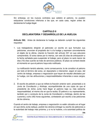 186
Centro Electrónico de Documentación e Información Judicial
Sin embargo, en los nuevos contratos que celebre el patrono, no pueden
estipularse condiciones inferiores a las que, en cada caso, regían antes de
declararse la huelga ilegal.
CAPÍTULO II
DECLARATORIA Y DESARROLLO DE LA HUELGA
Artículo 562. Antes de declararse la huelga se deberán cumplir los siguientes
requisitos:
1. Los trabajadores dirigirán al patronato un escrito en que formulen sus
peticiones, anuncien el propósito de ir a la huelga y expresen concretamente
el objeto de la última, citando la fracción del artículo 551 en que estuviere
comprendido. El aviso darse por lo menos, con seis (6) días de anticipación a
la fecha señalada para suspender el trabajo; pero el plazo no será menor de
diez (10) días cuando se trate de servicios públicos. El plazo se contará desde
el momento en que el patrono haya sido notificado.
La notificación tendrá además, como consecuencia, la de constituir al patrono
por todo el término del aviso, en depositario o interventor, según el caso, del
centro de trabajo, empresa o negociación que hayan de resultar afectados por
la huelga, con las atribuciones y responsabilidades inherentes a esos cargos;
y,
2. El escrito de petición a que se refiere la fracción anterior será presentado a la
Junta de Conciliación y Arbitraje, acompañándole de una copia de que el
presidente de dicha Junta hará llegar al patrono bajo su más estrecha
responsabilidad, el mismo día en que la reciba. El patrono o su representante,
también por o conducto de la Junta de Conciliación y Arbitraje, dentro de las
cuarenta y ocho (48) horas siguientes, contestarán por escrito a las peticiones
de los obreros.
Cuando el centro de trabajo, empresa o negociación no estén ubicados en el lugar
en que dicha Junta radique, podrán los obreros entregar su escrito de peticiones a
la autoridad del trabajo más próxima; y si no la hubiere, a la autoridad política de
 