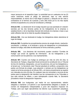 187
Centro Electrónico de Documentación e Información Judicial
mayor jerarquía en el respectivo lugar. La autoridad que en cualquiera de los (2)
casos anteriores reciba el pliego de peticiones, bajo su más estricta
responsabilidad, el mismo día lo hará llegar al patrono; y después de dar vista a
contestarse en el término de cuarenta y ocho (48) horas por la vía más rápida
remitirá el expediente a la Junta de Conciliación y Arbitraje.
Artículo 563. La declaración de la huelga requiere que sea aprobada en votación
secretas por las dos terceras partes de los trabajadores de la empresa o
establecimiento o de la Asamblea General del sindicato de empresa o base a que
estén afiliados más de la mitad de aquellos trabajadores.
Artículo 564. Una vez declarada la huelga, los trabajadores deben abandonar el
lugar de trabajo.
Artículo 565. Cumplidos los procedimientos previos de arreglo directo, mediación,
conciliación, y arbitraje, si el sindicato o grupo de trabajadores no sindicalizados
declare la huelga, esta debe de efectuarse en forma ordenada y pacifica.
Artículo 566. Los directores del movimiento pueden constituir “Comités de
Huelga” que sirvan de agentes de información de los trabajadores y de
comunicación con los patronos o sus representantes.
Artículo 567. Cuando una huelga se prolongue por más de ocho (8) días, la
Secretaría de Trabajo y Seguridad Social promoverá la constitución de un Tribunal
de tres (3) miembros, designados, uno por los patronos, otro por los trabajadores y
el tercero por la Secretaría; éste Tribunal estudiará el conflicto y propondrá a las
partes una fórmula de arreglo, cuya adopción o rechazo por los trabajadores se
votará en la forma prevista en el Artículo 563, y el mismo procedimiento se repetirá
con intervalos de ocho (8) días. En cualquier caso de morosidad o renuncia de las
partes para la designación del miembro que les corresponda en los Tribunales a
que este artículo se refiere, o para reemplazarlo cuando falte, la Secretaría
procederá a hacer la designación respectiva.
Artículo 568. Los huelguistas, por medio de sus representantes, estarán
obligados a mantener y el patrono o sus representantes obligados a aceptar, el
número de trabajadores indispensables a juicio del respectivo Inspector de
Trabajo, para que sigan ejecutándose las labores cuya suspensión perjudique
 