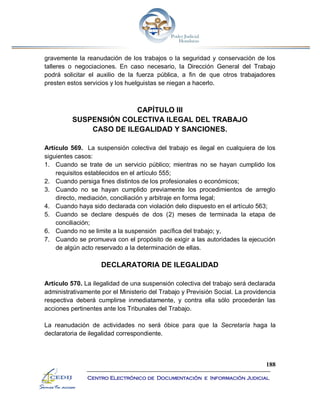188
Centro Electrónico de Documentación e Información Judicial
gravemente la reanudación de los trabajos o la seguridad y conservación de los
talleres o negociaciones. En caso necesario, la Dirección General del Trabajo
podrá solicitar el auxilio de la fuerza pública, a fin de que otros trabajadores
presten estos servicios y los huelguistas se niegan a hacerlo.
CAPÍTULO III
SUSPENSIÓN COLECTIVA ILEGAL DEL TRABAJO
CASO DE ILEGALIDAD Y SANCIONES.
Artículo 569. La suspensión colectiva del trabajo es ilegal en cualquiera de los
siguientes casos:
1. Cuando se trate de un servicio público; mientras no se hayan cumplido los
requisitos establecidos en el artículo 555;
2. Cuando persiga fines distintos de los profesionales o económicos;
3. Cuando no se hayan cumplido previamente los procedimientos de arreglo
directo, mediación, conciliación y arbitraje en forma legal;
4. Cuando haya sido declarada con violación delo dispuesto en el artículo 563;
5. Cuando se declare después de dos (2) meses de terminada la etapa de
conciliación;
6. Cuando no se limite a la suspensión pacífica del trabajo; y,
7. Cuando se promueva con el propósito de exigir a las autoridades la ejecución
de algún acto reservado a la determinación de ellas.
DECLARATORIA DE ILEGALIDAD
Artículo 570. La ilegalidad de una suspensión colectiva del trabajo será declarada
administrativamente por el Ministerio del Trabajo y Previsión Social. La providencia
respectiva deberá cumplirse inmediatamente, y contra ella sólo procederán las
acciones pertinentes ante los Tribunales del Trabajo.
La reanudación de actividades no será óbice para que la Secretaría haga la
declaratoria de ilegalidad correspondiente.
 