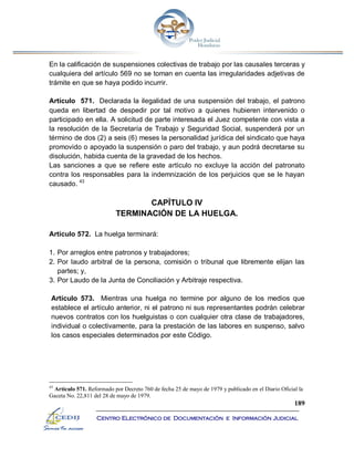 189
Centro Electrónico de Documentación e Información Judicial
En la calificación de suspensiones colectivas de trabajo por las causales terceras y
cualquiera del artículo 569 no se toman en cuenta las irregularidades adjetivas de
trámite en que se haya podido incurrir.
Artículo 571. Declarada la ilegalidad de una suspensión del trabajo, el patrono
queda en libertad de despedir por tal motivo a quienes hubieren intervenido o
participado en ella. A solicitud de parte interesada el Juez competente con vista a
la resolución de la Secretaría de Trabajo y Seguridad Social, suspenderá por un
término de dos (2) a seis (6) meses la personalidad jurídica del sindicato que haya
promovido o apoyado la suspensión o paro del trabajo, y aun podrá decretarse su
disolución, habida cuenta de la gravedad de los hechos.
Las sanciones a que se refiere este artículo no excluye la acción del patronato
contra los responsables para la indemnización de los perjuicios que se le hayan
causado. 43
CAPÍTULO IV
TERMINACIÓN DE LA HUELGA.
Artículo 572. La huelga terminará:
1. Por arreglos entre patronos y trabajadores;
2. Por laudo arbitral de la persona, comisión o tribunal que libremente elijan las
partes; y,
3. Por Laudo de la Junta de Conciliación y Arbitraje respectiva.
Artículo 573. Mientras una huelga no termine por alguno de los medios que
establece el artículo anterior, ni el patrono ni sus representantes podrán celebrar
nuevos contratos con los huelguistas o con cualquier otra clase de trabajadores,
individual o colectivamente, para la prestación de las labores en suspenso, salvo
los casos especiales determinados por este Código.
43
Artículo 571. Reformado por Decreto 760 de fecha 25 de mayo de 1979 y publicado en el Diario Oficial la
Gaceta No. 22,811 del 28 de mayo de 1979.
 