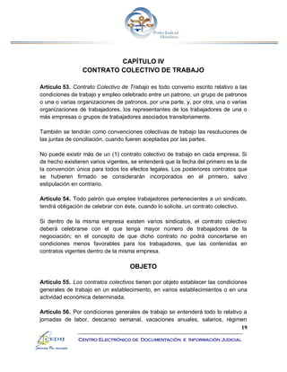 19
Centro Electrónico de Documentación e Información Judicial
CAPÍTULO IV
CONTRATO COLECTIVO DE TRABAJO
Artículo 53. Contrato Colectivo de Trabajo es todo convenio escrito relativo a las
condiciones de trabajo y empleo celebrado entre un patrono, un grupo de patronos
o una o varias organizaciones de patronos, por una parte, y, por otra, una o varias
organizaciones de trabajadores, los representantes de los trabajadores de una o
más empresas o grupos de trabajadores asociados transitoriamente.
También se tendrán como convenciones colectivas de trabajo las resoluciones de
las juntas de conciliación, cuando fueren aceptadas por las partes.
No puede existir más de un (1) contrato colectivo de trabajo en cada empresa. Si
de hecho existieren varios vigentes, se entenderá que la fecha del primero es la de
la convención única para todos los efectos legales. Los posteriores contratos que
se hubieren firmado se considerarán incorporados en el primero, salvo
estipulación en contrario.
Artículo 54. Todo patrón que emplee trabajadores pertenecientes a un sindicato,
tendrá obligación de celebrar con éste, cuando lo solicite, un contrato colectivo.
Si dentro de la misma empresa existen varios sindicatos, el contrato colectivo
deberá celebrarse con el que tenga mayor número de trabajadores de la
negociación; en el concepto de que dicho contrato no podrá concertarse en
condiciones menos favorables para los trabajadores, que las contenidas en
contratos vigentes dentro de la misma empresa.
OBJETO
Artículo 55. Los contratos colectivos tienen por objeto establecer las condiciones
generales de trabajo en un establecimiento, en varios establecimientos o en una
actividad económica determinada.
Artículo 56. Por condiciones generales de trabajo se entenderá todo lo relativo a
jornadas de labor, descanso semanal, vacaciones anuales, salarios, régimen
 