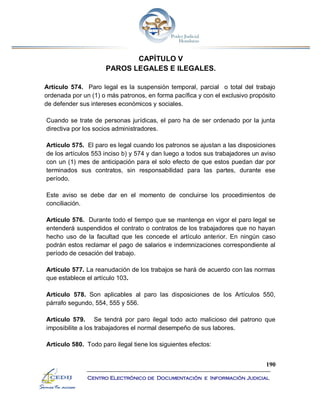 190
Centro Electrónico de Documentación e Información Judicial
CAPÍTULO V
PAROS LEGALES E ILEGALES.
Artículo 574. Paro legal es la suspensión temporal, parcial o total del trabajo
ordenada por un (1) o más patronos, en forma pacífica y con el exclusivo propósito
de defender sus intereses económicos y sociales.
Cuando se trate de personas jurídicas, el paro ha de ser ordenado por la junta
directiva por los socios administradores.
Artículo 575. El paro es legal cuando los patronos se ajustan a las disposiciones
de los artículos 553 inciso b) y 574 y dan luego a todos sus trabajadores un aviso
con un (1) mes de anticipación para el solo efecto de que estos puedan dar por
terminados sus contratos, sin responsabilidad para las partes, durante ese
período.
Este aviso se debe dar en el momento de concluirse los procedimientos de
conciliación.
Artículo 576. Durante todo el tiempo que se mantenga en vigor el paro legal se
entenderá suspendidos el contrato o contratos de los trabajadores que no hayan
hecho uso de la facultad que les concede el artículo anterior. En ningún caso
podrán estos reclamar el pago de salarios e indemnizaciones correspondiente al
período de cesación del trabajo.
Artículo 577. La reanudación de los trabajos se hará de acuerdo con las normas
que establece el artículo 103.
Artículo 578. Son aplicables al paro las disposiciones de los Artículos 550,
párrafo segundo, 554, 555 y 556.
Artículo 579. Se tendrá por paro ilegal todo acto malicioso del patrono que
imposibilite a los trabajadores el normal desempeño de sus labores.
Artículo 580. Todo paro ilegal tiene los siguientes efectos:
 