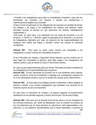 191
Centro Electrónico de Documentación e Información Judicial
1-Faculta a los trabajadores para pedir su reinstalación inmediata o para dar por
terminados sus contratos con derecho a percibir las prestaciones e
indemnizaciones legales que procedan;
2-Hace incurrir al patronato en las obligaciones de reanudar sin perdida de tiempo
los trabajos y de pagar a los trabajadores los salarios que debieron haber
percibido durante el período en que estuvieron las labores indebidamente
suspendidas; y,
3-Da lugar, en cada caso, a la imposición de una multa de cincuenta a un mil
lempiras (L 50.00 a L 1.000.00), según la gravedad de la infracción y el número
de trabajadores afectados por esta, sin perjuicio de las responsabilidades de
cualquier otra índole que llegue a declarar contra sus autores la autoridad
competente.
Artículo 581. Paro justo es aquel cuyos motivos son imputables a los
trabajadores e injusto cuando son imputables al patrono.
Si los Tribunales de Trabajo y Seguridad Social declaran que los motivos de un
paro legal son imputables al patrono, éste debe pagar a los trabajadores los
salarios caídos a que se refiere el inciso 2º del artículo anterior.
En caso de paro legal declarado justo por dichos Tribunales procede el despido de
los trabajadores sin responsabilidad para el patrono.
Artículo 582. El paro decretado de acuerdo con lo que establece éste Capítulo,
cesará cuando la Junta de Conciliación y Arbitraje que corresponda, después de
oír a los interesados resuelva, que ya no existen las causas que lo determinaron.
Artículo 583. Al reanudarse los trabajos parcial o totalmente, estará obligado el
patrono a admitir a los mismos trabajadores que prestaban sus servicios en la
empresa cuando el paro fue decretado.
En este caso, la Secretaría de Trabajo y el patrono seguirán el procedimiento
establecido en los párrafos segundo y tercero del Artículo 103 de este Código.
Artículo 584. Todo paro que se decrete fuera de los casos y sin los requisitos de
los artículos anteriores, por medio de falsedades o por la creación ex profeso de
las circunstancias que en esos artículos se mencionan, hará responsables a los
patronos o a sus legítimos representantes que lo hayan decretado, a quienes se
 