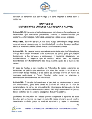 192
Centro Electrónico de Documentación e Información Judicial
aplicarán las sanciones que este Código y el penal imponen a dichos actos u
omisiones.
CAPÍTULO VI
DISPOSICIONES COMUNES A LA HUELGA Y AL PARO
Artículo 585. Ni los paros ni las huelgas pueden perjudicar en forma alguna a los
trabajadores que estuvieren percibiendo salarios o indemnizaciones por
accidentes, enfermedades, maternidad, vacaciones u otras causas análogas.
Artículo 586. El hecho de que un paro o una huelga terminen por arreglo directo
entre patronos y trabajadores o por decisión judicial, no exime de responsabilidad
a los que hubieren cometido delitos o faltas con motivo del conflicto.
Artículo 587. En caso de huelga o para legalmente declarados, los Tribunales de
Trabajo darán orden inmediata a las autoridades de policía para que protejan
debidamente a las personas y propiedades y mantenga clausurados los
establecimientos o negocios que el conflicto afecte, salvo en aquellas
dependencias cuyo funcionamiento sea indispensable a juicio de la autoridad de
trabajo.
En caso de huelga o paro ilegales los Tribunales de trabajo ordenarán las
autoridades de policía que garanticen por todos los medios a su alcance la
continuación de los trabajos, y si se tratare de servicios públicos en manos de
empresas particulares el Poder Ejecutivo podrá sumir su dirección y
administración en los términos del artículo 556.
Artículo 588. El derecho de los patronos al paro y de los trabajadores a la huelga
son irrenunciables, pero será válida la cláusula en virtud de la cual se
comprometan a no ejercer los temporalmente, mientras una de las partes no deje
de cumplir los términos del convenio colectivo de trabajo suscrito entre el patrono
de que se trate y las dos terceras (2/3) partes de sus trabajadores.
Igualmente, los tribunales de Trabajo pueden suspender el ejercicio de estos
derechos por un tiempo no mayor de seis (6) meses, siempre que al resolver
determinado conflicto grave de carácter económico y social lo consideren
 
