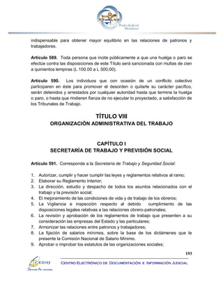 193
Centro Electrónico de Documentación e Información Judicial
indispensable para obtener mayor equilibrio en las relaciones de patronos y
trabajadores.
Artículo 589. Toda persona que incite públicamente a que una huelga o paro se
efectúe contra las disposiciones de este Título será sancionada con multas de cien
a quinientos lempiras (L 100.00 a L 500.00).
Artículo 590. Los individuos que con ocasión de un conflicto colectivo
participaren en éste para promover el desorden o quitarle su carácter pacífico,
serán detenidos y arrestados por cualquier autoridad hasta que termine la huelga
o paro, o hasta que rindieren fianza de no ejecutar lo proyectado, a satisfacción de
los Tribunales de Trabajo.
TÍTULO VIII
ORGANIZACIÓN ADMINISTRATIVA DEL TRABAJO
CAPÍTULO I
SECRETARÍA DE TRABAJO Y PREVISIÓN SOCIAL
Artículo 591. Corresponde a la Secretaría de Trabajo y Seguridad Social:
1. Autorizar, cumplir y hacer cumplir las leyes y reglamentos relativos al ramo;
2. Elaborar su Reglamento Interior;
3. La dirección, estudio y despacho de todos los asuntos relacionados con el
trabajo y la previsión social;
4. El mejoramiento de las condiciones de vida y de trabajo de los obreros;
5. La Vigilancia e inspección respecto al debido cumplimiento de las
disposiciones legales relativas a las relaciones obrero-patronales;
6. La revisión y aprobación de los reglamentos de trabajo que presenten a su
consideración las empresas del Estado y las particulares;
7. Armonizar las relaciones entre patronos y trabajadores;
8. La fijación de salarios mínimos, sobre la base de los dictámenes que le
presente la Comisión Nacional de Salario Mínimo.
9. Aprobar o improbar los estatutos de las organizaciones sociales;
 