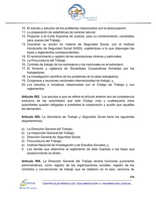 194
Centro Electrónico de Documentación e Información Judicial
10. El estudio y solución de los problemas relacionados con la desocupación.
11. La preparación de estadísticas de carácter laboral;
12. Proponer a la Corte Suprema de Justicia, para su nombramiento, candidatos
para Jueces del Trabajo;
13. Coordinar su acción en materia de Seguridad Social, con el Instituto
Hondureño de Seguridad Social (IHSS), sujetándose a lo que dispongan las
leyes y reglamentos correspondientes;
14. El reconocimiento y registro de las asociaciones obreras y patronales;
15. La Procuraduría del Trabajo;
16. Contrato de trabajo de los extranjeros y los nacionales en el extranjero;
17. El fomento y vigilancia de Sociedades Cooperativas formadas por los
trabajadores;
18. La investigación científica de los problemas de la clase trabajadora;
19. Congresos y reuniones nacionales internacionales de trabajo; y,
20. Los estudios e iniciativas relacionadas con el Código de Trabajo y sus
reglamentos.
Artículo 592. Los asuntos a que se refiere el artículo anterior son de competencia
exclusiva de las autoridades que este Código crea y cualesquiera otras
autoridades quedan obligadas a prestarles la cooperación y auxilio que aquellas
les demanden.
Artículo 593. La Secretaría de Trabajo y Seguridad Social tiene los siguientes
departamentos:
a) La Dirección General del Trabajo;
b) La Inspección General del Trabajo;
c) Dirección General de Seguridad Social;
d) Procuraduría del Trabajo;
e) Instituto Nacional de Investigación y de Estudios Sociales; y,
f) Los demás que determine el reglamento de éste Capítulo o las leyes que
posteriormente se dicten.
Artículo 594. La Dirección General del Trabajo tendrá funciones puramente
administrativas, como registro de las organizaciones sociales, registro de los
contratos y convenciones de trabajo que se celebren en el país, servicios de
 