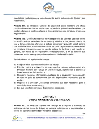 195
Centro Electrónico de Documentación e Información Judicial
estadísticas y colocaciones y todas las demás que le atribuyen este Código y sus
reglamentos.
Artículo 595. La Dirección General de Seguridad Social realizará una eficaz
coordinación entre todas las instituciones de previsión y de asistencia sociales que
existan o lleguen a existir en el país, a fin de propender a su constante progreso y
mejoramiento.
Artículo 596. El Instituto Nacional de Investigación y de Estudios Sociales tendrá
por misión realizar toda clase de encuestas y estudios sobre salarios, costos de
vida y demás materias referentes a trabajo, asistencia y previsión social, para lo
cual armonizará sus actividades con las de los otros departamentos y establecerá
un constante intercambio con los demás países de América y del mundo en
general, por medio de los organismos correspondientes, a fin de conocer sus
problemas, instituciones y conquistas en el campo de la acción social.
Tendrá además las siguientes facultades:
a) Compilar datos sobre las condiciones de trabajo;
b) Estudiar, recibir y archivar los informes que los patronos deban enviar a la
Dirección General del Trabajo en virtud de leyes, reglamentos o decretos y
hacer resúmenes de los mismos.
c) Recoger y mantener información actualizada de la ocupación y desocupación
en todo el país de conformidad con las disposiciones especiales que se
emitan;
d) Proponer a la Dirección General los formularios que sean necesarios para el
cumplimiento de su cometido; y,
e) Las que se establecieren por disposiciones especiales.
CAPÍTULO II
DIRECCIÓN GENERAL DEL TRABAJO
Artículo 597. La Dirección General del Trabajo es el órgano o autoridad de
aplicación de las leyes del trabajo en primera instancia en lo administrativo y
tendrá los siguientes cometidos y funciones específicas:
 