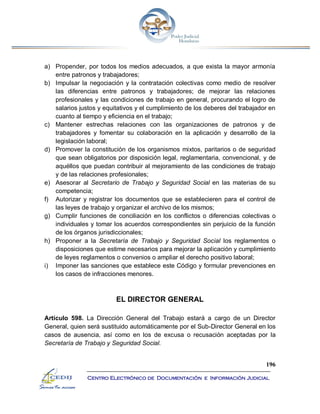 196
Centro Electrónico de Documentación e Información Judicial
a) Propender, por todos los medios adecuados, a que exista la mayor armonía
entre patronos y trabajadores;
b) Impulsar la negociación y la contratación colectivas como medio de resolver
las diferencias entre patronos y trabajadores; de mejorar las relaciones
profesionales y las condiciones de trabajo en general, procurando el logro de
salarios justos y equitativos y el cumplimiento de los deberes del trabajador en
cuanto al tiempo y eficiencia en el trabajo;
c) Mantener estrechas relaciones con las organizaciones de patronos y de
trabajadores y fomentar su colaboración en la aplicación y desarrollo de la
legislación laboral;
d) Promover la constitución de los organismos mixtos, paritarios o de seguridad
que sean obligatorios por disposición legal, reglamentaria, convencional, y de
aquéllos que puedan contribuir al mejoramiento de las condiciones de trabajo
y de las relaciones profesionales;
e) Asesorar al Secretario de Trabajo y Seguridad Social en las materias de su
competencia;
f) Autorizar y registrar los documentos que se establecieren para el control de
las leyes de trabajo y organizar el archivo de los mismos;
g) Cumplir funciones de conciliación en los conflictos o diferencias colectivas o
individuales y tomar los acuerdos correspondientes sin perjuicio de la función
de los órganos jurisdiccionales;
h) Proponer a la Secretaría de Trabajo y Seguridad Social los reglamentos o
disposiciones que estime necesarios para mejorar la aplicación y cumplimiento
de leyes reglamentos o convenios o ampliar el derecho positivo laboral;
i) Imponer las sanciones que establece este Código y formular prevenciones en
los casos de infracciones menores.
EL DIRECTOR GENERAL
Artículo 598. La Dirección General del Trabajo estará a cargo de un Director
General, quien será sustituido automáticamente por el Sub-Director General en los
casos de ausencia, así como en los de excusa o recusación aceptadas por la
Secretaría de Trabajo y Seguridad Social.
 