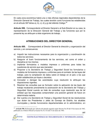 197
Centro Electrónico de Documentación e Información Judicial
En cada zona económica habrá una o más oficinas regionales dependientes de la
Dirección General de Trabajo, las cuales tendrán como funciones las establecidas
en el artículo 597 letras a), b), c), d) y g) del referido Código.44
Artículo 599. Corresponderán al Director General o al Sub-Director en su caso, la
representación de la Dirección General del Trabajo y las funciones que por la
presente ley se atribuyen a éste organismo de trabajo.
ATRIBUCIONES DEL DIRECTOR GENERAL
Artículo 600. Corresponderá al Director General la dirección y organización del
servicio, y en consecuencia:
a) Impartir las instrucciones necesarias para la organización y coordinación de
todos los servicios;
b) Asegurar el buen funcionamiento de los servicios, así como el orden y
disciplina en los mismos;
c) Implantar formularios o modelos impresos o uniformes para todas las
cuestiones de servicio que sea menester;
d) Proponer a la Secretaría de Trabajo y Seguridad Social los formularios o
modelos de formularios impresos u uniformes para el contralor de las leyes del
trabajo, para la compilación de datos sobre el trabajo en el país o los que
estén establecidos por leyes o decretos;
e) Conceder o denegar las autoridades cuya resolución le atribuyen las
disposiciones vigentes;
f) Resolver las consultas que se formulen sobre la aplicación de las leyes del
trabajo recabando previamente la autorización de la Secretaría del Trabajo y
Seguridad Social cuando se trate de consultas cuya resolución sea de tal
entidad que las respuestas comprometan una posición general de futuro en
determinada materia.
g) Dar cuenta a la Secretaría de Trabajo y Seguridad Social de las resoluciones
que dicten los Presidentes o Jefes de Consejo de Distrito, los alcaldes
municipales y demás funcionarios departamentales en lo administrativo, en
44
Artículo 598. Reformado por Adición del párrafo segundo según Decreto No.50 del 10 de marzo de 1965,
publicado en el Diario Oficial La Gaceta No.18, 532 del 31 de marzo de 1965.
 