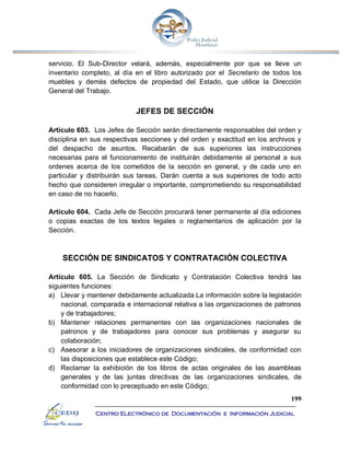 199
Centro Electrónico de Documentación e Información Judicial
servicio. El Sub-Director velará, además, especialmente por que se lleve un
inventario completo, al día en el libro autorizado por el Secretario de todos los
muebles y demás defectos de propiedad del Estado, que utilice la Dirección
General del Trabajo.
JEFES DE SECCIÓN
Artículo 603. Los Jefes de Sección serán directamente responsables del orden y
disciplina en sus respectivas secciones y del orden y exactitud en los archivos y
del despacho de asuntos. Recabarán de sus superiores las instrucciones
necesarias para el funcionamiento de instituirán debidamente al personal a sus
ordenes acerca de los cometidos de la sección en general, y de cada uno en
particular y distribuirán sus tareas. Darán cuenta a sus superiores de todo acto
hecho que consideren irregular o importante, comprometiendo su responsabilidad
en caso de no hacerlo.
Artículo 604. Cada Jefe de Sección procurará tener permanente al día ediciones
o copias exactas de los textos legales o reglamentarios de aplicación por la
Sección.
SECCIÓN DE SINDICATOS Y CONTRATACIÓN COLECTIVA
Artículo 605. La Sección de Sindicato y Contratación Colectiva tendrá las
siguientes funciones:
a) Llevar y mantener debidamente actualizada La información sobre la legislación
nacional, comparada e internacional relativa a las organizaciones de patronos
y de trabajadores;
b) Mantener relaciones permanentes con las organizaciones nacionales de
patronos y de trabajadores para conocer sus problemas y asegurar su
colaboración;
c) Asesorar a los iniciadores de organizaciones sindicales, de conformidad con
las disposiciones que establece este Código;
d) Reclamar la exhibición de los libros de actas originales de las asambleas
generales y de las juntas directivas de las organizaciones sindicales, de
conformidad con lo preceptuado en este Código;
 