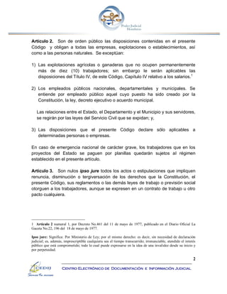 2
Centro Electrónico de Documentación e Información Judicial
Artículo 2. Son de orden público las disposiciones contenidas en el presente
Código y obligan a todas las empresas, explotaciones o establecimientos, así
como a las personas naturales. Se exceptúan:
1) Las explotaciones agrícolas o ganaderas que no ocupen permanentemente
más de diez (10) trabajadores; sin embargo le serán aplicables las
disposiciones del Título IV, de este Código, Capítulo IV relativo a los salarios.1
2) Los empleados públicos nacionales, departamentales y municipales. Se
entiende por empleado público aquel cuyo puesto ha sido creado por la
Constitución, la ley, decreto ejecutivo o acuerdo municipal.
Las relaciones entre el Estado, el Departamento y el Municipio y sus servidores,
se regirán por las leyes del Servicio Civil que se expidan; y,
3) Las disposiciones que el presente Código declare sólo aplicables a
determinadas personas o empresas.
En caso de emergencia nacional de carácter grave, los trabajadores que en los
proyectos del Estado se paguen por planillas quedarán sujetos al régimen
establecido en el presente artículo.
Artículo 3. Son nulos ipso jure todos los actos o estipulaciones que impliquen
renuncia, disminución o tergiversación de los derechos que la Constitución, el
presente Código, sus reglamentos o las demás leyes de trabajo o previsión social
otorguen a los trabajadores, aunque se expresen en un contrato de trabajo u otro
pacto cualquiera.
1 Artículo 2 numeral 1, por Decreto No.461 del 11 de mayo de 1977, publicado en el Diario Oficial La
Gaceta No.22, 196 del 18 de mayo de 1977.
Ipso jure: Significa: Por Ministerio de Ley; por el mismo derecho: es decir, sin necesidad de declaración
judicial; es, además, imprescriptible cualquiera sea el tiempo transcurrido; irrenunciable, atendido el interés
público que está comprometido; todo lo cual puede expresarse en la idea de una invalidez desde su inicio y
por perpetuidad.
 
