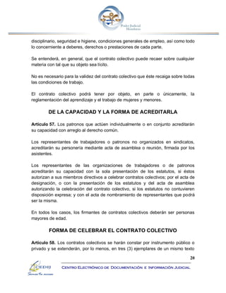 20
Centro Electrónico de Documentación e Información Judicial
disciplinario, seguridad e higiene, condiciones generales de empleo, así como todo
lo concerniente a deberes, derechos o prestaciones de cada parte.
Se entenderá, en general, que el contrato colectivo puede recaer sobre cualquier
materia con tal que su objeto sea lícito.
No es necesario para la validez del contrato colectivo que éste recaiga sobre todas
las condiciones de trabajo.
El contrato colectivo podrá tener por objeto, en parte o únicamente, la
reglamentación del aprendizaje y el trabajo de mujeres y menores.
DE LA CAPACIDAD Y LA FORMA DE ACREDITARLA
Artículo 57. Los patronos que actúen individualmente o en conjunto acreditarán
su capacidad con arreglo al derecho común.
Los representantes de trabajadores o patronos no organizados en sindicatos,
acreditarán su personería mediante acta de asamblea o reunión, firmada por los
asistentes.
Los representantes de las organizaciones de trabajadores o de patronos
acreditarán su capacidad con la sola presentación de los estatutos, si éstos
autorizan a sus miembros directivos a celebrar contratos colectivos; por el acta de
designación, o con la presentación de los estatutos y del acta de asamblea
autorizando la celebración del contrato colectivo, si los estatutos no contuvieren
disposición expresa; y con el acta de nombramiento de representantes que podrá
ser la misma.
En todos los casos, los firmantes de contratos colectivos deberán ser personas
mayores de edad.
FORMA DE CELEBRAR EL CONTRATO COLECTIVO
Artículo 58. Los contratos colectivos se harán constar por instrumento público o
privado y se extenderán, por lo menos, en tres (3) ejemplares de un mismo texto
 