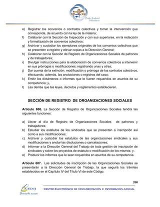 200
Centro Electrónico de Documentación e Información Judicial
e) Registrar los convenios o contratos colectivos y tomar la intervención que
corresponda, de acuerdo con la ley de la materia;
f) Colaborar con la Sección de Inspección y con sus superiores, en la redacción
y formalización de convenios colectivos;
g) Archivar y custodiar los ejemplares originales de los convenios colectivos que
se presenten a registro y elevar copias a la Dirección General;
h) Colaborar con la Sección de Registro de Organizaciones Sociales de patronos
y de trabajadores;
i) Divulgar instrucciones para la elaboración de convenios colectivos e intervenir
en sus prórrogas o modificaciones; registrando unas y otras;
j) Dar cuenta de la extinción, modificación o prórroga de los contratos colectivos,
efectuando, además, las anotaciones o registros del caso;
k) Emitir los dictámenes o informes que le fueren requeridos en asuntos de su
competencia; y,
l) Las demás que las leyes, decretos y reglamentos establecieren.
SECCIÓN DE REGISTRO DE ORGANIZACIONES SOCIALES
Artículo 606. La Sección de Registro de Organizaciones Sociales tendrá las
siguientes funciones:
a) Llevar al día de Registro de Organizaciones Sociales de patronos y
trabajadores;
b) Estudiar los estatutos de los sindicatos que se presenten a inscripción así
como a sus modificaciones;
c) Archivar y custodiar los estatutos de las organizaciones sindicales y sus
modificaciones y anotar las disoluciones o cancelaciones;
d) Informar a la Dirección General del Trabajo de toda gestión de inscripción de
sindicatos y sobre los proyectos de estatuto o modificación de los mismos; y,
e) Producir los informes que le sean requeridos en asuntos de su competencia.
Artículo 607. Las solicitudes de inscripción de las Organizaciones Sociales se
presentarán a la Dirección General de Trabajo, la que seguirá los trámites
establecidos en el Capítulo IV del Título VI de este Código.
 