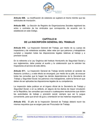 201
Centro Electrónico de Documentación e Información Judicial
Artículo 608. La modificación de estatutos se sujetará al mismo trámite que las
solicitudes de inscripción.
Artículo 609. La Sección de Registro de Organizaciones Sociales registrará los
actos o contratos de los sindicatos que corresponda, de acuerdo con lo
establecido en este Código.
CAPÍTULO III
DE LA INSCRIPCIÓN GENERAL DEL TRABAJO
Artículo 610. La Inspección General del Trabajo, por medio de su cuerpo de
inspectores y de visitadoras sociales, debe velar por que patronos y trabajadores
cumplan y respeten todas las disposiciones legales relativas al trabajo y a
previsión social.
En lo referente a la Ley Orgánica del Instituto Hondureño de Seguridad Social y
sus reglamentos, debe prestar el auxilio y la colaboración que le soliciten los
Inspectores al servicio de este último.
Artículo 611. La Inspección General de Trabajo tendrá también el carácter de
Asesoría Jurídica y, a este efecto se encargará, por medio de su jefe, de evacuar
todas las consultas que le hagan las demás dependencias de la Secretaría de
Trabajo y Seguridad Social, los patronos o los trabajadores, sobre la forma en que
deben de ser aplicadas las disposiciones legales de su competencia.
La inspección debe publicar en el órgano oficial de la Secretaría de Trabajo y
Seguridad Social, o en su defecto, en alguno de los diarios de mayor circulación
en la República, las consultas que evacué o cualesquiera resoluciones que dicten
las autoridades de trabajo y previsión social, siempre que así lo juzgue
conveniente, para que sirvan de guía u orientación en las materias respectivas.
Artículo 612. El jefe de la Inspección General de Trabajo deberá reunir los
mismos requisitos que se exigen para ser Procurador de Trabajo.
 