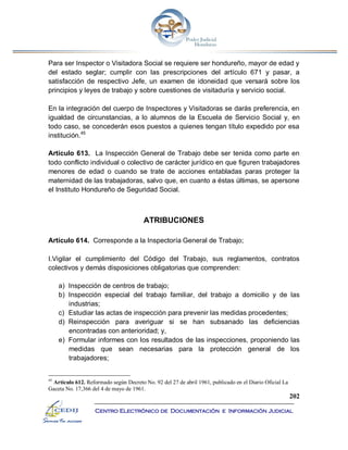 202
Centro Electrónico de Documentación e Información Judicial
Para ser Inspector o Visitadora Social se requiere ser hondureño, mayor de edad y
del estado seglar; cumplir con las prescripciones del artículo 671 y pasar, a
satisfacción de respectivo Jefe, un examen de idoneidad que versará sobre los
principios y leyes de trabajo y sobre cuestiones de visitaduría y servicio social.
En la integración del cuerpo de Inspectores y Visitadoras se darás preferencia, en
igualdad de circunstancias, a lo alumnos de la Escuela de Servicio Social y, en
todo caso, se concederán esos puestos a quienes tengan título expedido por esa
institución.45
Artículo 613. La Inspección General de Trabajo debe ser tenida como parte en
todo conflicto individual o colectivo de carácter jurídico en que figuren trabajadores
menores de edad o cuando se trate de acciones entabladas paras proteger la
maternidad de las trabajadoras, salvo que, en cuanto a éstas últimas, se apersone
el Instituto Hondureño de Seguridad Social.
ATRIBUCIONES
Artículo 614. Corresponde a la Inspectoría General de Trabajo;
I.Vigilar el cumplimiento del Código del Trabajo, sus reglamentos, contratos
colectivos y demás disposiciones obligatorias que comprenden:
a) Inspección de centros de trabajo;
b) Inspección especial del trabajo familiar, del trabajo a domicilio y de las
industrias;
c) Estudiar las actas de inspección para prevenir las medidas procedentes;
d) Reinspección para averiguar si se han subsanado las deficiencias
encontradas con anterioridad; y,
e) Formular informes con los resultados de las inspecciones, proponiendo las
medidas que sean necesarias para la protección general de los
trabajadores;
45
Artículo 612. Reformado según Decreto No. 92 del 27 de abril 1961, publicado en el Diario Oficial La
Gaceta No. 17,366 del 4 de mayo de 1961.
 