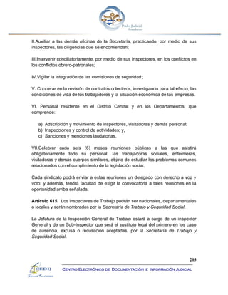 203
Centro Electrónico de Documentación e Información Judicial
II.Auxiliar a las demás oficinas de la Secretaría, practicando, por medio de sus
inspectores, las diligencias que se encomiendan;
III.Intervenir conciliatoriamente, por medio de sus inspectores, en los conflictos en
los conflictos obrero-patronales;
IV.Vigilar la integración de las comisiones de seguridad;
V. Cooperar en la revisión de contratos colectivos, investigando para tal efecto, las
condiciones de vida de los trabajadores y la situación económica de las empresas.
VI. Personal residente en el Distrito Central y en los Departamentos, que
comprende:
a) Adscripción y movimiento de inspectores, visitadoras y demás personal;
b) Inspecciones y control de actividades; y,
c) Sanciones y menciones laudatorias.
VII.Celebrar cada seis (6) meses reuniones públicas a las que asistirá
obligatoriamente todo su personal, las trabajadoras sociales, enfermeras,
visitadoras y demás cuerpos similares, objeto de estudiar los problemas comunes
relacionados con el cumplimiento de la legislación social.
Cada sindicato podrá enviar a estas reuniones un delegado con derecho a voz y
voto; y además, tendrá facultad de exigir la convocatoria a tales reuniones en la
oportunidad arriba señalada.
Artículo 615. Los inspectores de Trabajo podrán ser nacionales, departamentales
o locales y serán nombrados por la Secretaría de Trabajo y Seguridad Social.
La Jefatura de la Inspección General de Trabajo estará a cargo de un inspector
General y de un Sub-Inspector que será el sustituto legal del primero en los caso
de ausencia, excusa o recusación aceptadas, por la Secretaría de Trabajo y
Seguridad Social.
 