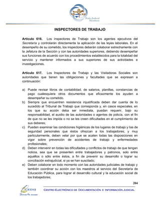 204
Centro Electrónico de Documentación e Información Judicial
INSPECTORES DE TRABAJO
Artículo 616. Los inspectores de Trabajo son los agentes ejecutivos del
Secretaría y controlarán directamente la aplicación de las leyes laborales. En el
desempeño de su cometido, los inspectores deberán colaborar estrechamente con
la Jefatura de la Sección y con las autoridades superiores, debiendo desempeñar
sus funciones de acuerdo con los procedimientos establecidos para la totalidad del
servicio y mantener informados a sus superiores de sus actividades e
investigaciones.
Artículo 617. Los Inspectores de Trabajo y las Visitadoras Sociales son
autoridades que tienen las obligaciones y facultades que se expresan a
continuación:
a) Puede revisar libros de contabilidad, de salarios, planillas, constancias de
pago cualesquiera otros documentos que eficazmente los ayuden a
desempeñar su cometido.
b) Siempre que encuentren resistencia injustificada deben dar cuenta de lo
sucedido al Tribunal de Trabajo que corresponda y, en casos especiales, en
los que su acción deba ser inmediata, puedan requerir, bajo su
responsabilidad, el auxilio de las autoridades o agentes de policía, con el fin
de que no se les impida o no se les creen dificultades en el cumplimiento de
sus deberes;
c) Pueden examinar las condiciones higiénicas de los lugares de trabajo y las de
seguridad personales que éstos ofrezcan a los trabajadores; y muy
particularmente, deben velar por que se acaten todas las disposiciones en
vigor sobre prevención de accidentes de trabajo y enfermedades
profesionales;
d) Deben intervenir en todas las dificultades y conflictos de trabajo de que tengan
noticia, sea que se presenten entre trabajadores y patronos, solo entre
aquéllos o sólo entre éstos, a fin de prevenir su desarrollo o lograr su
conciliación extrajudicial, si ya se han suscitado;
e) Deben colaborar en todo momento con las autoridades judiciales de trabajo y
también coordinar su acción con los maestros al servicio del Secretaría de
Educación Pública, para lograr el desarrollo cultural y la educación social de
los trabajadores;
 
