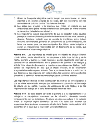 205
Centro Electrónico de Documentación e Información Judicial
f) Gozan de franquicia telegráfica cuando tengan que comunicarse, en casos
urgentes y en asuntos propios de su cargo, con sus superiores, con las
autoridades de policía o con los Tribunales de Trabajo.
g) Las actas que levanten y lo informes que rindan en materia de sus
atribuciones; tiene plena validez en tanto no se demuestre en forma evidente
su inexactitud, falsedad o parcialidad; y,
h) Los Inspectores cuidará especialmente de que se respeten todos aquellos
preceptos cuyo cumplimiento garantice las buenas relaciones entre patronos y
obreros. Asimismo vigilarán que se cumpla la prohibición sobre trabajo
nocturno para menores, poniendo en conocimiento de quien corresponda, las
faltas que anoten para que sean castigados. Por último, están obligados a
acatar las instrucciones relacionadas con el desempeño de su cargo, que
reciban de sus superiores jerárquicos.
Artículo 618. Los Inspectores de Trabajo para los efectos del artículo anterior
podrán visitar, previa identificación, las empresas a toda hora del día y de la
noche, siempre y cuando se haga necesario; podrán igualmente interrogar al
personal de los establecimientos, sin la presencia del patrono ni de testigos y
solicitar toda clase de documentos y registros a que obliga éste Código. Harán
constar los Inspectores en acta que al efecto levanten, si se encontraren
irregularidades en la empresa visitada. Esas actas las enviarán a la autoridad de
que dependen y ésta impondrá con vista de ellas, las sanciones correspondientes
y ordenará la ejecución de las medidas que procedan conforme a la Ley.
Los inspectores de trabajo tendrán la obligación de practicar las investigaciones a
que se refiere este artículo, siempre que verbalmente o por escrito reciban queja
de alguna de las partes, respecto de violaciones de este Código o de los
reglamentos de trabajo, en el seno de la empresa de que se trate.
Artículo 619. El acta deberá ser leída al patrono o a su representante y al
trabajador o trabajadores causantes de la infracción, debiendo firmarla
conjuntamente con los infractores. Si alguno de ellos no pudiere o no quisiere
firmar, el Inspector dejará constancia de ello. Las actas que levanten los
inspectores deberán de ser presentadas al Jefe de la Sesión, dentro del día hábil
siguiente o en el plazo que la Inspección General establezca.
 