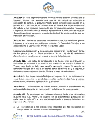 206
Centro Electrónico de Documentación e Información Judicial
Artículo 620. Si la Inspección General resuelve imponer sanción, ordenará que el
Inspector levante una segunda acta que se denominará de intimación o
notificación de sanción. El presunto infractor podrá formular sus descargos en la
primera acta o exponer por escrito dentro del tercero día a la Inspección General
de Trabajo, lo que considere conveniente a su derecho antes que dicte resolución.
Los plazos para interponer los recursos legales contra la resolución del Inspector
General imponiendo sanciones, se contarán desde el día siguiente al del acta de
intimación o notificación.
Artículo 621. Contra las decisiones imponiendo multas, los interesados podrán
interponer el recurso de reposición ante la Inspección General de Trabajo y el de
apelación ante la Secretaría de Trabajo y Seguridad Social.
Los recursos de reposición y de apelación se interpondrán y sustanciarán dentro
de los plazos y en la forma establecida en el Ley de Procedimientos
Administrativos, otorgándose en su caso el término de la distancia.
Artículo 622. Las actas de constatación o de hecho y las de intimación o
notificación se ajustarán a las fórmulas que establezca la Dirección General de
Trabajo, pero harán en todo caso mención expresa la primera, del derecho de
formular descargos en el acta o por escrito, dentro del tercero día y la segunda, y
de los recursos consagrados en este Código y el plazo para ejercitarlos.
Artículo 623. Los Inspectores de Trabajo como agentes de la Ley, evitarán entrar
entre discusiones sobre los propósitos concretos o determinados de su presencia
e invocarán solamente la representación que invisten.
Artículo 624. Los Inspectores de Trabajo, una vez iniciado un procedimiento, no
podrán dejarlo sin efecto, sin conocimiento y autorización de sus superiores.
Artículo 625. Se sancionarán con multas de cincuenta hasta cinco mil lempiras
(L.50.00 hasta L.5, 000.00), de acuerdo con las circunstancias particulares de
cada caso, su reiteración y capacidad económica de la empresa infractora, las
siguientes infracciones:
a) La desobediencia a las disposiciones impartidas por los inspectores de
trabajo, dentro del límite de sus atribuciones legales;
 