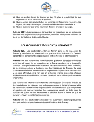 208
Centro Electrónico de Documentación e Información Judicial
a) Que no remitan dentro del término de tres (3) días, a la autoridad de que
dependen las actas de visita que levanten;
b) Que no visiten con regularidad en los términos del Reglamento respectivo, los
lugares de trabajo de la región cuya vigilancia les está encomendada; y,
c) Que en cualquier otra forma incumplan deberes propios de su cargo.
Artículo 628.Toda persona puede dar cuenta a los Inspectores o a las Visitadoras
Sociales de cualquier infracción que cometan patronos o trabajadores en contra de
las leyes de Trabajo o de Seguridad Social.
COLABORADORES TÉCNICOS Y SUPERVISORES.
Artículo 629. Los colaboradores técnicos forman parte de la Inspección de
Trabajo y participarán en ella en la forma que establezca la Inspección General,
aplicando sus conocimientos especializados en beneficio de la labor respectiva.
Artículo 630. Los supervisores son funcionarios que tienen por especial cometido
supervisar el trabajo de los inspectores en la forma que disponga la Inspección
General. Los supervisores están investidos, para el cumplimiento de su cometido,
de los mismos poderes y facultades que los Inspectores de Trabajo. Su tares
consiste esencialmente en verificar si las inspecciones dispuestos se han cumplido
y, en caso afirmativo, si lo han sido en el tiempo y forma dispuestos, efectuar
inspecciones de comprobación y cumplir cometidos especiales o particularmente
importantes.
Los supervisores informarán directamente a la Inspección General de Trabajo de
los resultados de las misiones que se les encomienden o de las tareas normales
de supervisión y darán cuenta en particular de toda anormalidad que comprometa
el prestigio del cuerpo inspectivo. Los supervisores tratarán en todo caso de
conocer las quejas de los trabajadores o patronos sobre la forma en que se
cumplan o hayan cumplido las inspecciones.
Artículo 631. Los colaboradores técnicos y los supervisores deberán producir los
informes periódicos que disponga la Inspección General de Trabajo.
 