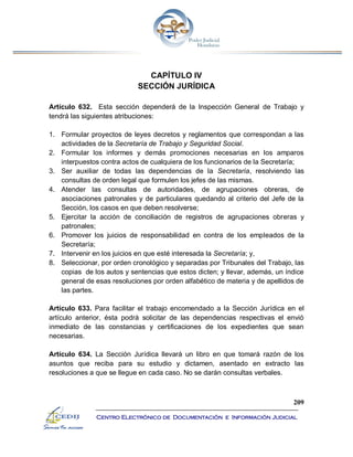 209
Centro Electrónico de Documentación e Información Judicial
CAPÍTULO IV
SECCIÓN JURÍDICA
Artículo 632. Esta sección dependerá de la Inspección General de Trabajo y
tendrá las siguientes atribuciones:
1. Formular proyectos de leyes decretos y reglamentos que correspondan a las
actividades de la Secretaría de Trabajo y Seguridad Social.
2. Formular los informes y demás promociones necesarias en los amparos
interpuestos contra actos de cualquiera de los funcionarios de la Secretaría;
3. Ser auxiliar de todas las dependencias de la Secretaría, resolviendo las
consultas de orden legal que formulen los jefes de las mismas.
4. Atender las consultas de autoridades, de agrupaciones obreras, de
asociaciones patronales y de particulares quedando al criterio del Jefe de la
Sección, los casos en que deben resolverse;
5. Ejercitar la acción de conciliación de registros de agrupaciones obreras y
patronales;
6. Promover los juicios de responsabilidad en contra de los empleados de la
Secretaría;
7. Intervenir en los juicios en que esté interesada la Secretaría; y,
8. Seleccionar, por orden cronológico y separadas por Tribunales del Trabajo, las
copias de los autos y sentencias que estos dicten; y llevar, además, un índice
general de esas resoluciones por orden alfabético de materia y de apellidos de
las partes.
Artículo 633. Para facilitar el trabajo encomendado a la Sección Jurídica en el
artículo anterior, ésta podrá solicitar de las dependencias respectivas el envió
inmediato de las constancias y certificaciones de los expedientes que sean
necesarias.
Artículo 634. La Sección Jurídica llevará un libro en que tomará razón de los
asuntos que reciba para su estudio y dictamen, asentado en extracto las
resoluciones a que se llegue en cada caso. No se darán consultas verbales.
 
