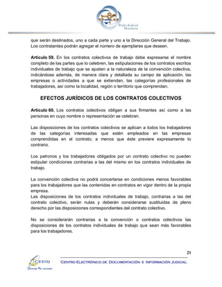 21
Centro Electrónico de Documentación e Información Judicial
que serán destinados, uno a cada parte y uno a la Dirección General del Trabajo.
Los contratantes podrán agregar el número de ejemplares que deseen.
Artículo 59. En los contratos colectivos de trabajo debe expresarse el nombre
completo de las partes que lo celebren, las estipulaciones de los contratos escritos
individuales de trabajo que se ajusten a la naturaleza de la convención colectiva,
indicándose además, de manera clara y detallada su campo de aplicación, las
empresas o actividades a que se extiendan, las categorías profesionales de
trabajadores, así como la localidad, región o territorio que comprendan.
EFECTOS JURÍDICOS DE LOS CONTRATOS COLECTIVOS
Artículo 60. Los contratos colectivos obligan a sus firmantes así como a las
personas en cuyo nombre o representación se celebran.
Las disposiciones de los contratos colectivos se aplican a todos los trabajadores
de las categorías interesadas que estén empleados en las empresas
comprendidas en el contrato; a menos que éste previere expresamente lo
contrario.
Los patronos y los trabajadores obligados por un contrato colectivo no pueden
estipular condiciones contrarias a las del mismo en los contratos individuales de
trabajo.
La convención colectiva no podrá concertarse en condiciones menos favorables
para los trabajadores que las contenidas en contratos en vigor dentro de la propia
empresa.
Las disposiciones de los contratos individuales de trabajo, contrarias a las del
contrato colectivo, serán nulas y deberán considerarse sustituidas de pleno
derecho por las disposiciones correspondientes del contrato colectivo.
No se considerarán contrarias a la convención o contratos colectivos las
disposiciones de los contratos individuales de trabajo que sean más favorables
para los trabajadores.
 