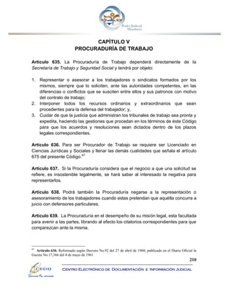 210
Centro Electrónico de Documentación e Información Judicial
CAPÍTULO V
PROCURADURÍA DE TRABAJO
Artículo 635. La Procuraduría de Trabajo dependerá directamente de la
Secretaría de Trabajo y Seguridad Social y tendrá por objeto:
1. Representar o asesorar a los trabajadores o sindicatos formados por los
mismos, siempre que lo soliciten, ante las autoridades competentes, en las
diferencias o conflictos que se susciten entre ellos y sus patronos con motivo
del contrato de trabajo;
2. Interponer todos los recursos ordinarios y extraordinarios que sean
procedentes para la defensa del trabajador; y,
3. Cuidar de que la justicia que administran los tribunales de trabajo sea pronta y
expedita, haciendo las gestiones que procedan en los términos de éste Código
para que los acuerdos y resoluciones sean dictados dentro de los plazos
legales correspondientes.
Artículo 636. Para ser Procurador de Trabajo se requiere ser Licenciado en
Ciencias Jurídicas y Sociales y llenar las demás cualidades que señala el artículo
675 del presente Código.47
Artículo 637. Si la Procuraduría considera que el negocio a que una solicitud se
refiere, es insostenible legalmente, se hará saber al interesado la negativa para
representarlos.
Artículo 638. Podrá también la Procuraduría negarse a la representación o
asesoramiento de los trabajadores cuando estas pretendan que aquélla concurra a
juicio con defensores particulares.
Artículo 639. La Procuraduría en el desempeño de su misión legal, esta facultada
para avenir a las partes, librando al efecto los citatorios correspondientes para que
comparezcan ante la misma.
47
Artículo 636. Reformado según Decreto No.92 del 27 de abril de 1960, publicado en el Diario Oficial la
Gaceta No.17,366 del 4 de mayo de 1961
 