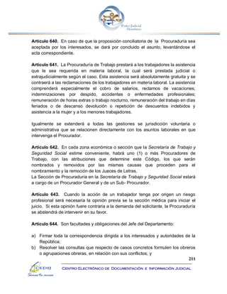 211
Centro Electrónico de Documentación e Información Judicial
Artículo 640. En caso de que la proposición conciliatoria de la Procuraduría sea
aceptada por los interesados, se dará por concluido el asunto, levantándose el
acta correspondiente.
Artículo 641. La Procuraduría de Trabajo prestará a los trabajadores la asistencia
que le sea requerida en materia laboral, la cual será prestada judicial o
extrajudicialmente según el caso. Esta asistencia será absolutamente gratuita y se
contraerá a las reclamaciones de los trabajadores en materia laboral. La asistencia
comprenderá especialmente el cobro de salarios, reclamos de vacaciones;
indemnizaciones por despido, accidentes o enfermedades profesionales;
remuneración de horas extras o trabajo nocturno, remuneración del trabajo en días
feriados o de descanso devolución o repetición de descuentos indebidos y
asistencia a la mujer y a los menores trabajadores.
Igualmente se extenderá a todas las gestiones se jurisdicción voluntaria o
administrativa que se relacionen directamente con los asuntos laborales en que
intervenga el Procurador.
Artículo 642. En cada zona económica o sección que la Secretaría de Trabajo y
Seguridad Social estime conveniente, habrá uno (1) o más Procuradores de
Trabajo, con las atribuciones que determine este Código, los que serán
nombrados y removidos por las mismas causas que proceden para el
nombramiento y la remoción de los Jueces de Letras.
La Sección de Procuraduría en la Secretaría de Trabajo y Seguridad Social estará
a cargo de un Procurador General y de un Sub- Procurador.
Artículo 643. Cuando la acción de un trabajador tenga por origen un riesgo
profesional será necesaria la opinión previa se la sección médica para iniciar el
juicio. Si esta opinión fuere contraria a la demanda del solicitante, la Procuraduría
se abstendrá de intervenir en su favor.
Artículo 644. Son facultades y obligaciones del Jefe del Departamento:
a) Firmar toda la correspondencia dirigida a los interesados y autoridades de la
República;
b) Resolver las consultas que respecto de casos concretos formulen los obreros
o agrupaciones obreras, en relación con sus conflictos; y
 