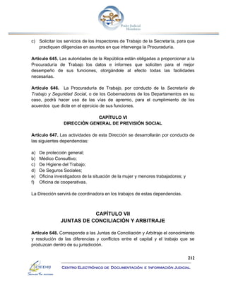 212
Centro Electrónico de Documentación e Información Judicial
c) Solicitar los servicios de los Inspectores de Trabajo de la Secretaría, para que
practiquen diligencias en asuntos en que intervenga la Procuraduría.
Artículo 645. Las autoridades de la República están obligadas a proporcionar a la
Procuraduría de Trabajo los datos e informes que soliciten para el mejor
desempeño de sus funciones, otorgándole al efecto todas las facilidades
necesarias.
Artículo 646. La Procuraduría de Trabajo, por conducto de la Secretaría de
Trabajo y Seguridad Social, o de los Gobernadores de los Departamentos en su
caso, podrá hacer uso de las vías de apremio, para el cumplimiento de los
acuerdos que dicte en el ejercicio de sus funciones.
CAPÍTULO VI
DIRECCIÓN GENERAL DE PREVISIÓN SOCIAL
Artículo 647. Las actividades de esta Dirección se desarrollarán por conducto de
las siguientes dependencias:
a) De protección general;
b) Médico Consultivo;
c) De Higiene del Trabajo;
d) De Seguros Sociales;
e) Oficina investigadora de la situación de la mujer y menores trabajadores; y
f) Oficina de cooperativas.
La Dirección servirá de coordinadora en los trabajos de estas dependencias.
CAPÍTULO VII
JUNTAS DE CONCILIACIÓN Y ARBITRAJE
Artículo 648. Corresponde a las Juntas de Conciliación y Arbitraje el conocimiento
y resolución de las diferencias y conflictos entre el capital y el trabajo que se
produzcan dentro de su jurisdicción.
 