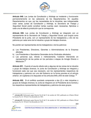 213
Centro Electrónico de Documentación e Información Judicial
Artículo 649. Las Juntas de Conciliación y Arbitraje se instalarán y funcionarán
permanentemente en las cabeceras de los Departamentos. En aquellos
Departamentos en que, por las necesidades de la industrias, sea indispensable
crear varias Juntas de Conciliación y Arbitraje, la Secretaría de Trabajo y
Seguridad Social podrá constituir tantas cuantas sean necesarias, fijándose a
cada una de ellas la jurisdicción que le corresponda.
Artículo 650. Las Juntas de Conciliación y Arbitraje se integrarán con un
representante de la Secretaría de Trabajo y Seguridad Social, que fungirá como
Presidente de la junta, con un representante de los trabajadores y otro de los
patronos por cada ramo de la industria o grupo de trabajos diversos.
No podrán ser representantes de los trabajadores o de los patronos:
a) Los Presidentes, Directores, Gerentes o Administradores de la Empresa
afectada;
b) Los Presidentes o Secretarios Generales de los Sindicatos afectados;
c) Las personas que, directa o indirectamente, hubieren intervenido en
representación de las partes en los períodos o etapas de Arreglo Directo o
Mediación.48
Artículo 651. Cuando el asunto afecte solo a algunas de las ramas de la industria
o grupo de trabajos diversos, la Junta de Conciliación y Arbitraje se integrará y
funcionará cada vez que sea necesario, con los representantes respectivos de
trabajadores y patronos con uno del Gobierno en la forma prevista en el artículo
anterior, sin sujetarse a lo dispuesto en los artículos 649 y 653 de este Código. 49
Artículo 652. Si el conflicto suscitado comprende a dos (2) o más industrias o
grupos de trabajos diversos, la Junta se integrará con el Presidente de la Central y
los respectivos representantes de trabajadores y patronos de esos grupos.
48
Artículo 650. Reformado según Decreto No.62 del 31 de octubre de 1965, publicado en el Diario Oficial
La Gaceta No.18, 749 del 23 de diciembre de 1965.
49
Artículo 651. Reformado según Decreto No.62 del 31 de octubre de 1965, publicado en el Diario Oficial
La Gaceta No.18, 749 del 23 de diciembre de 1965.
 