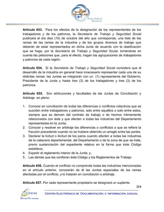 214
Centro Electrónico de Documentación e Información Judicial
Artículo 653. Para los efectos de la designación de los representantes de los
trabajadores y de los patronos, la Secretaría de Trabajo y Seguridad Social
publicará el día diez (10) de octubre del año que corresponda, una lista de las
ramas de las ramas de la industria y de los grupos diversos de trabajo que
deberán de estar representados en dicha Junta de acuerdo con la clasificación
que se haga, por la Secretaría de Trabajo y Seguridad Social, tomándose en
cuenta las peticiones que, para el efecto, hagan las agrupaciones de trabajadores
y patronos de cada región.
Artículo 654. Si la Secretaria de Trabajo y Seguridad Social considera que el
desarrollo de la industria en general hace innecesario representar cada una de su
distintas ramas, las Juntas se integrarán con un (1) representante del Gobierno,
Presidente de la Junta y hasta tres (3) de los trabajadores y tres (3) de los
patronos.
Artículo 655. Son atribuciones y facultades de las Juntas de Conciliación y
Arbitraje en pleno:
1. Conocer en conciliación de todas las diferencias o conflictos colectivos que se
susciten entre trabajadores y patronos, solo entre aquéllos o solo entre estos,
siempre que se deriven del contrato de trabajo o de hechos íntimamente
relacionados con éste y que afecten a todas las industrias del Departamento
representadas en la Junta;
2. Conocer y resolver en arbitraje las diferencias o conflictos a que se refiere la
fracción precedente cuando no se hubiere obtenido un arreglo entre las partes.
3. Declarar la licitud o ilicitud de los paros cuando afecten a todas las industrias
de la cabecera departamental, del Departamento o de la zona de que se trate,
previo sustanciación del expediente relativo en la forma que éste Código
establece;
4. Expedir el reglamento interior de la Junta; y,
5. Las demás que les confieran éste Código y los Reglamentos de Trabajo.
Artículo 656. Cuando el conflicto no comprende todas las industrias mencionadas
en el artículo anterior, conocerán de él las Juntas especiales de las ramas
afectadas por el conflicto, y lo tratarán en conciliación o arbitraje.
Artículo 657. Por cada representante propietario se designará un suplente.
 